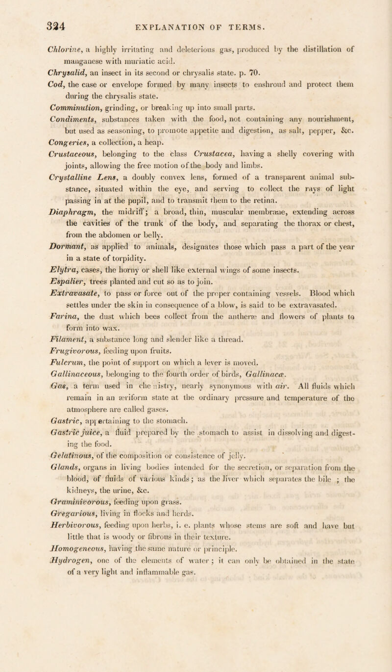 Chlorine, a highly irritating and deleterious gas, produced by the distillation of manganese with muriatic acid. Chrysalid, an insect in its second or chrysalis state, p. 70. Cod, the case or envelope formed by many insects to enshroud and protect them during the chrysalis state. Comminution, grinding, or breaking up into small parts. Condiments, substances taken with the food, not containing any nourishment, but used as seasoning, to promote appetite and digestion, as salt, pepper, &c. Congeries, a collection, a heap. Crustaceous, belonging to the class Crustacea, having a shelly covering with joints, allowing the free motion ofthe body and limbs. Crystalline Lens, a doubly convex lens, formed of a transparent animal sub¬ stance, situated within the eye, and serving to collect the rays of light passing in at the pupil, and to transmit them to the retina. Diaphragm, the midriff; a broad, thin, muscular membranie, extending across the cavities of the trunk of the body, and separating the thorax or chest, from the abdomen or belly. Dormant, as applied to animals, designates those which pass a part of the year in a state of torpidity. Elytra, cases, the horny or shell like external Avings of some insects. Espalier, trees planted and cut so as to join. Extravasate, to pass or force out of the proper containing vessels. Blood which settles under the skin in consequence of a blow, is said to be extravasated. Farina, the dust which bees collect from the anthera? and flowers of plants to form into wax. Filament, a substance long and slender like a thread. Frugivorous, feeding upon fruits. Fulcrum, the point of support on which a lever is moved. Gallinaceous, belonging to the fourth order of birds, Gallinacce. Gas, a term used in che c.istry, nearly synonymous with air. All fluids which remain in an mriform state at the ordinal-}' pressure and temperature of the atmosphere are called gases. Gastric, ap; ertaining to the stomach. Gastric juice, a fluid prepared by the ^^stomach to assist in dissolving and digest¬ ing the food. Gelatinous, of the composition or consistence of jelly. Glands, organs in living bodies intended for the secretion, or separation from the blood, of fluids of various kinds; as the liver which sepaiutes the bile ; the kidneys, the urine, &c. Graminivorous, feeding upon gi ass. Gregarious, living in flocks and lierds. Herbivorous, feeding upon herbs, i. e. plants whose stems are soft and liave but little that is woody or fibrous in their texture. Homogeneous, having the same nature or princijile. Hydro gen, one of the elements of waler ; it can only lie oblained in the state of a very light and inflammable gas.