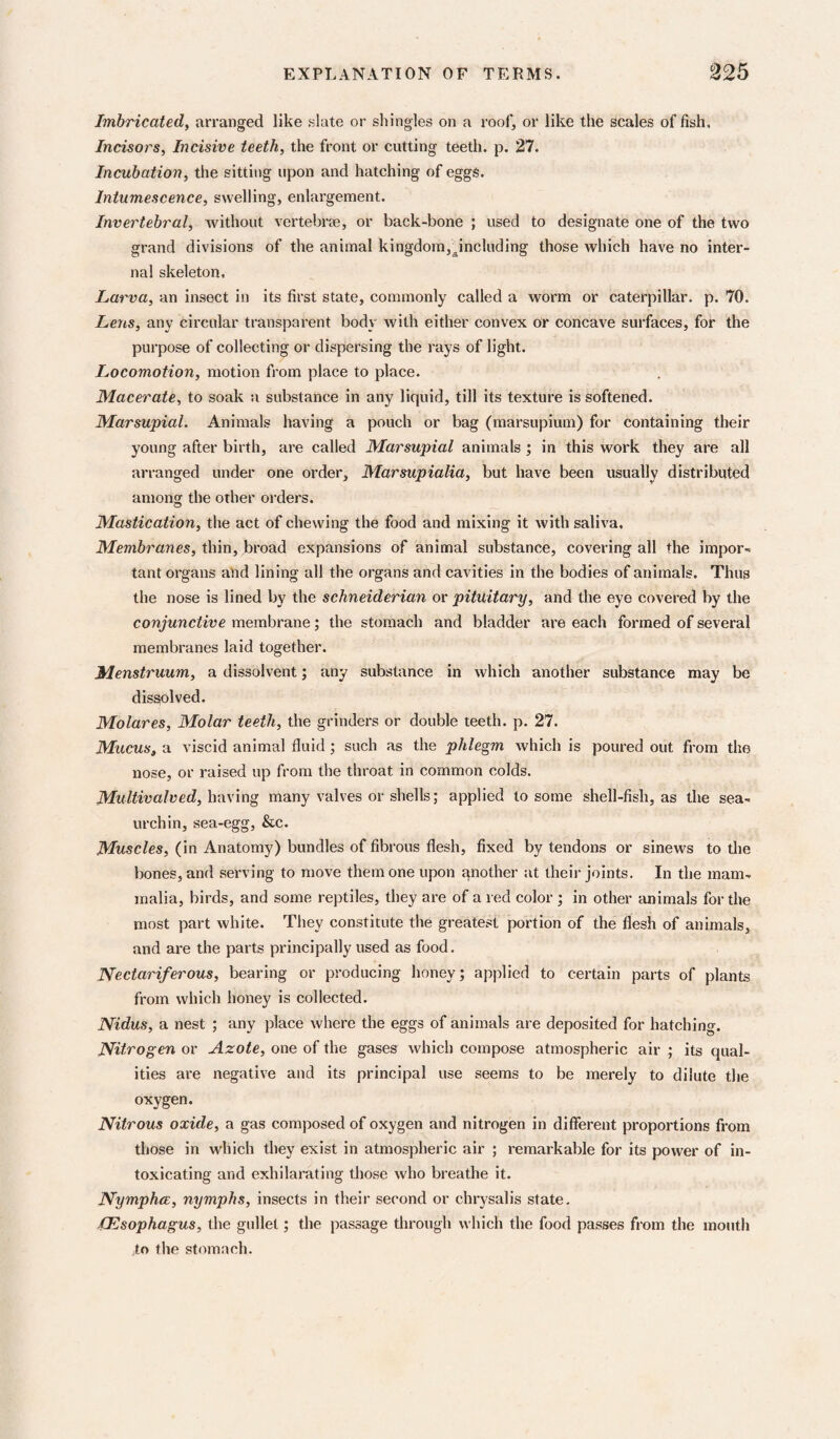 Imbricated, arranged like slate or shingles on a roof, or like the scales of fish. Incisors, Incisive teeth, the front or cutting teeth, p. 27. Incubation, the sitting upon and hatching of eggs. Intumescence, swelling, enlargement. Invertebral, without vertebrse, or back-bone ; used to designate one of the two grand divisions of the animal kingdom,^including those which have no inter¬ nal skeleton, Larva, an insect in its first state, commonly called a worm or caterpillar, p. 70. Lens, any circular transparent body with either convex or concave surfaces, for the purpose of collecting or dispersing the rays of light. Locomotion, motion fi’om place to place. Macerate, to soak a substance in any liquid, till its texture is softened. Marsupial. Animals having a pouch or bag (marsupium) for containing their young after birth, are called Marsupial animals ', in this work they are all arranged under one order, Marsupialia, but have been usually distributed among the other orders. Mastication, the act of chewing the food and mixing it with saliva. Membranes, thin, broad expansions of animal substance, covering all the impor¬ tant organs and lining all the organs and cavities in the bodies of animals. Thus the nose is lined by the Schneiderian or pituitary, and the eye covered by the conjunctive membrane; the stomach and bladder are each formed of several membranes laid together. Menstruum, a dissolvent; any substance in which another substance may be dissolved. Molares, Molar teeth, the grinders or double teeth, p. 27. Mucus, a viscid animal fluid j such as the phlegm which is poured out from the nose, or raised up from the throat in common colds. Multivalved, Ivay'mg many valves or shells; applied to some shell-fish, as the sea- urchin, sea-egg, &c. Muscles, (in Anatomy) bundles of fibrous flesh, fixed by tendons or sinews to the bones, and serving to move them one upon another at theii- joints. In the mam¬ malia, birds, and some reptiles, they are of a red color ; in other tuiimals for the most part white. They constitute the greatest portion of the flesh of animals, and are the parts principally used as food. Nectariferous, bearing or producing honey; applied to certain parts of plants from which honey is collected. Nidus, a nest ; any place where the eggs of animals are deposited for hatching. Nitrogen or Azote, one of the gases which compose atmospheric air ; its qual¬ ities are negative and its principal use seems to be merely to dilute the oxygen. Nitrous oxide, a gas composed of oxygen and nitrogen in different proportions from those in which they exist in atmospheric air ; remarkable for its power of in¬ toxicating and exhilarating those who breathe it. Nymphce, nymphs, insects in their second or chrysalis state, (Esophagus, the gullet; the passage through which the food passes from the mouth to the stomach.