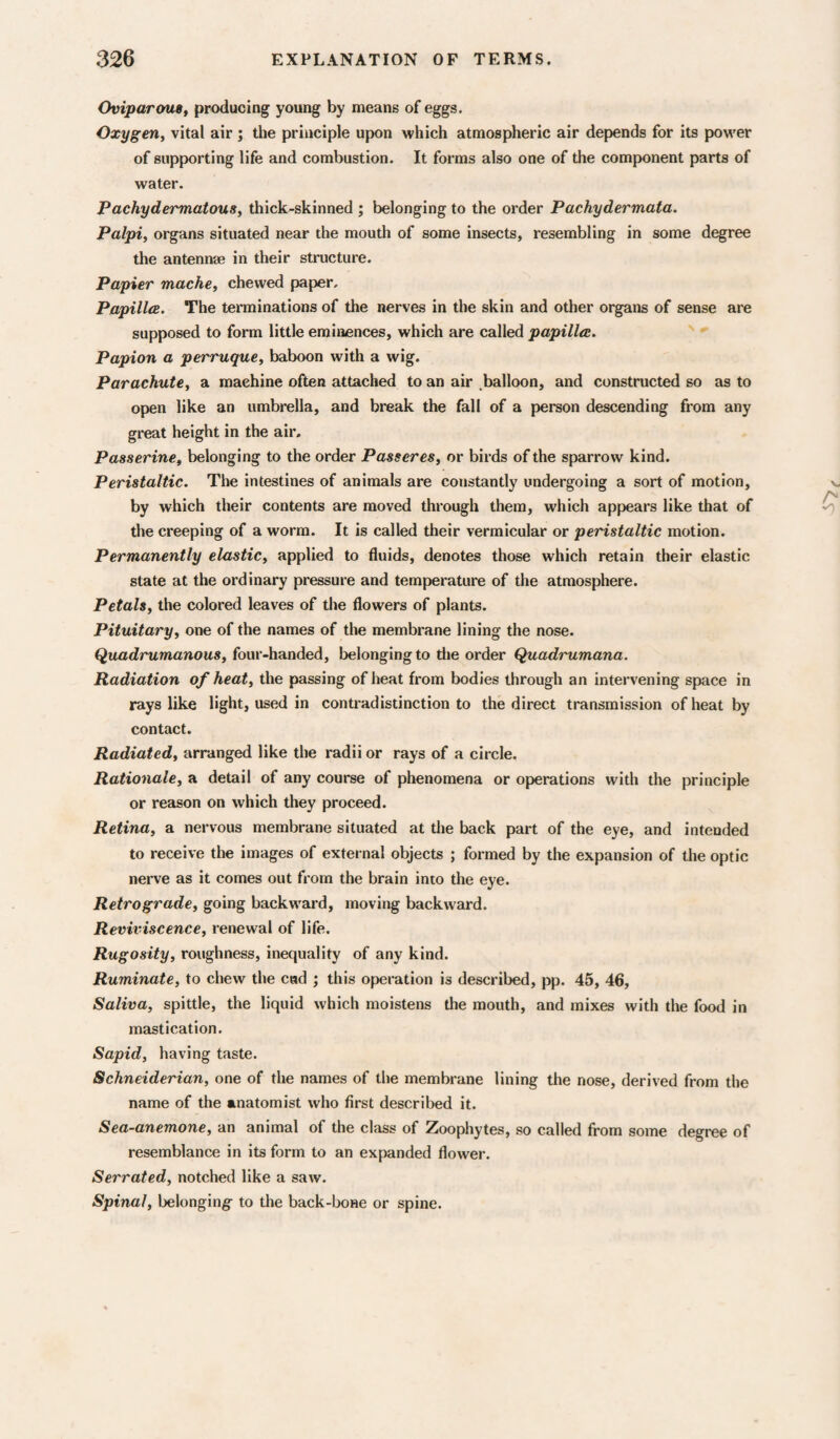 Oviparous, producing young by means of eggs. Oxygen, vital air; the principle upon which atmospheric air depends for its power of supporting life and combustion. It forms also one of the component parts of water. Pachydermatous, thick-skinned ; belonging to the order Pachydermata. Palpi, organs situated near the mouth of some insects, resembling in some degree the antennae in their structure. Papier mache, chewed paper. PapilliB, The terminations of the nerves in the skin and other organs of sense are supposed to form little eminences, which are called papillae. Papion a perruque, baboon with a wig. Parachute, a machine often attached to an air .balloon, and constructed so as to open like an umbrella, and break the fall of a person descending from any great height in the air. Passerine, belonging to the order Passeres, or birds of the sparrow kind. Peristaltic. The intestines of animals are constantly undergoing a sort of motion, by which their contents are moved through them, which appears like that of the creeping of a worm. It is called their vermicular or peristaltic motion. Permanently elastic, applied to fluids, denotes those which retain their elastic state at the ordinary pressure and temperature of the atmosphere. Petals, the colored leaves of the flowers of plants. Pituitary, one of the names of the membrane lining the nose. Quadrumanous, four-handed, belonging to die order Quadrumana. Radiation of heat, the passing of heat from bodies through an intervening space in rays like light, used in contradistinction to the direct transmission of heat by contact. Radiated, arranged like the radii or rays of a circle. Rationale, a detail of any course of phenomena or operations with the principle or reason on which they proceed. Retina, a nervous membrane situated at the back part of the eye, and intended to receive the images of external objects ; formed by the expansion of die optic nerve as it comes out from the brain into the eye. Retrograde, going backward, moving backward. Reviviscence, renewal of life. Rugosity, roughness, inequality of any kind. Ruminate, to chew the cad ; this operation is described, pp. 45, 46, Saliva, spittle, the liquid which moistens the mouth, and mixes with the food in mastication. Sapid, having taste. Schneiderian, one of the names of the membrane lining the nose, derived from the name of the anatomist who first described it. Sea-anemone, an animal of the class of Zoophytes, so called from some degree of resemblance in its form to an expanded flower. Serrated, notched like a saw. Spinal, belonging to the back-bone or spine.