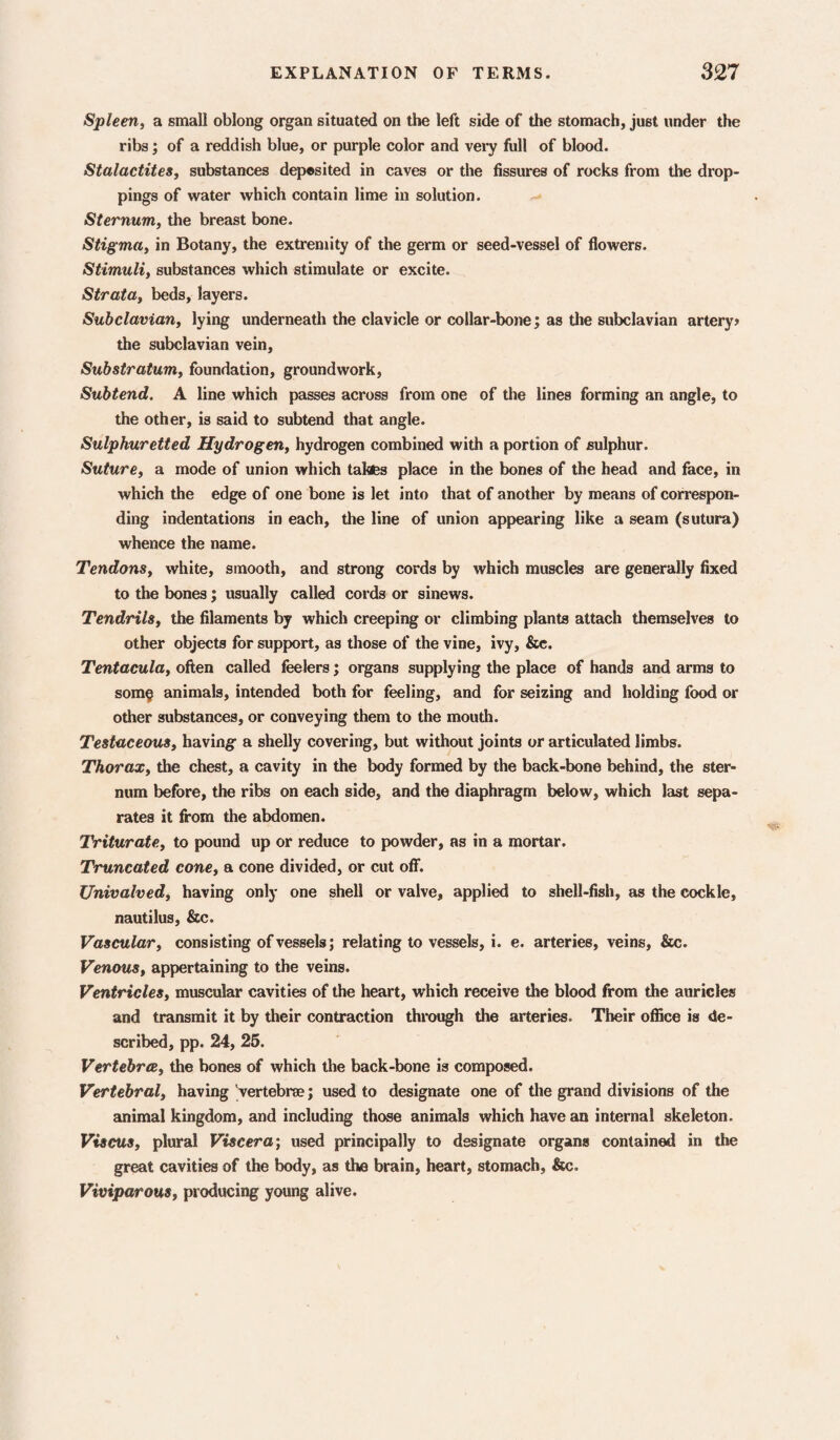 Spleen, a small oblong organ situated on the left side of the stomach, just under the ribs; of a reddish blue, or purple color and vei’y full of blood. Stalactites, substances dep®sited in caves or the fissures of rocks from the drop¬ pings of water which contain lime in solution. Sternum, the breast bone. Stigma, in Botany, the extremity of the germ or seed-vessel of flowers. Stimuli, substances which stimulate or excite. Strata, beds, layers. Subclavian, lying underneath the clavicle or collar-bone; as the subclavian artery» the subclavian vein. Substratum, foundation, groundwork. Subtend. A line which passes across from one of the lines forming an angle, to the other, is said to subtend that angle. Sulphuretted Hydrogen, hydrogen combined with a portion of sulphur. Suture, a mode of union which takes place in the bones of the head and face, in which the edge of one bone is let into that of another by means of correspon¬ ding indentations in each, the line of union appearing like a seam (sutura) whence the name. Tendons, white, smooth, and strong cords by which muscles are generally fixed to the bones; usually called cords or sinews. Tendrils, the filaments by which creeping or climbing plants attach themselves to other objects for support, as those of the vine, ivy, &c. Tentacula, often called feelers j organs supplying the place of hands and arms to som§ animals, intended both for feeling, and for seizing and holding food or other substances, or conveying them to the mouth. Testaceous, having a shelly covering, but without joints or articulated limbs. Thorax, the chest, a cavity in the body formed by the back-bone behind, the ster¬ num before, the ribs on each side, and the diaphragm below, which last sepa¬ rates it from the abdomen. Triturate, to pound up or reduce to powder, as in a mortar. Truncated cone, a cone divided, or cut off. Univalved, having only one shell or valve, applied to shell-fish, as the cockle, nautilus, &c. Vascular, consisting of vessels; relating to vessels, i. e. arteries, veins, &c. Venous, appertaining to the veins. Ventricles, muscular cavities of the heart, which receive the blood from the auricles and transmit it by their contraction through the arteries. Their office is de¬ scribed, pp. 24, 26. Vertebrte, the bones of which the back-bone is composed. Vertebral, having 'vertebree; used to designate one of the grand divisions of the animal kingdom, and including those animals which have an internal skeleton. Viscus, plural Viscera; used principally to designate organs contained in the great cavities of the body, as the brain, heart, stomach, &c. Viviparous, producing young alive.