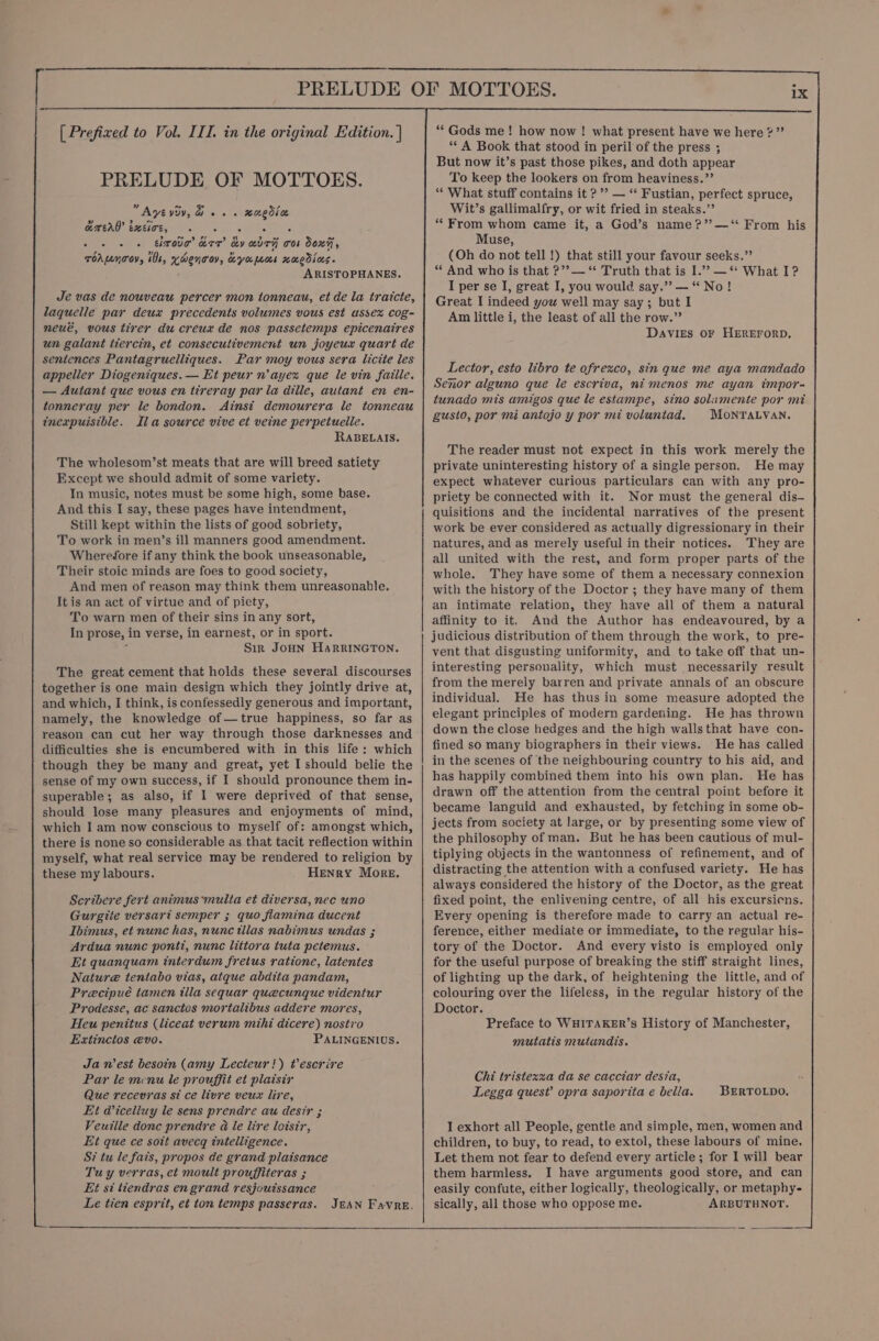 PRELUDE OF MOTTOES. “Ayé viv, . . xuedia Ja 9? Ling QROAG ERE, yl Ge &gt; ~ 9 oa oe a ehrova aTr Ly KUTA OOb DOxH, ToALnTov, 101, HCHO OY, Kyu Mos xaedices. ARISTOPHANES. Je vas de nouveau percer mon tonneau, et de la tratcte, laquelle par deux precedents volumes vous est ussex cog- neue, vous tirer du creua de nos passetemps epicenatres un galant tiercin, et consecutivement un joyeux quart de sentences Pantagruelliques. Par moy vous sera licite les appeller Diogeniques.— Et peur n’ayex que le vin faille. — Autant que vous en tireray par la dille, autant en en- tonneray per le bondon. &lt;Ainsi demourera le tonneau inexpuisible. Ila source vive et veine perpetuelle. RABELAIS. The wholesom’st meats that are will breed satiety Except we should admit of some variety. In music, notes must be some high, some base. And this I say, these pages have intendment, Still kept within the lists of good sobriety, To work in men’s ill manners good amendment. Wherefore if any think the book unseasonable, Their stoic minds are foes to good society, And men of reason may think them unreasonable. It is an act of virtue and of piety, To warn men of their sins in any sort, In prose, in verse, in earnest, or in sport. 5 Sir JoHN HarRINGTON. The great cement that holds these several discourses together is one main design which they jointly drive at, and which, I think, is confessedly generous and important, namely, the knowledge of —true happiness, so far as reason can cut her way through those darknesses and difficulties she is encumbered with in this life: which though they be many and great, yet I should belie the sense of my own success, if I should pronounce them in- superable; as also, if I were deprived of that sense, should lose many pleasures and enjoyments of mind, which I am now conscious to myself of: amongst which, there is none so considerable as that tacit reflection within myself, what real service may be rendered to religion by these my labours. Henry More. Scribere fert animus multa et diversa, nec uno Gurgite versari semper ; quo flamina ducent Ibimus, et nunc has, nunc illas nabimus undas ; Ardua nunc ponti, nunc littora tuta petemus. Et quanquam interdum fretus ratione, latentes Nature tentabo vias, atque abdita pandam, Precipué tamen illa sequar quecunque videntur Prodesse, ac sanctos mortalibus addere mores, Heu penitus (liceat verum mihi dicere) nostro Extinctos evo. PALINGENIUS. Ja n'est besoin (amy Lecteuri) Vescrire Par le mnu le prouffit et plaisir Que recevras si ce livre veux lire, Et Viceliuy le sens prendre au desir ; Veuille donc prendre @ le lire loisir, Et que ce soit avecg intelligence. S? tu le fais, propos de grand plaisance Tuy verras, et moult prouffiteras ; Et si tiendras en grand resjouissance Le tien esprit, et ton temps passeras. JEAN Favre. ‘* A Book that stood in peril of the press ; But now it’s past those pikes, and doth appear To keep the lookers on from heaviness.’’ ‘“* What stuff contains it ?’’ — “‘ Fustian, perfect spruce, Wit’s gallimalfry, or wit fried in steaks.’’ * From whom came it, a God’s name?’ —‘* From his Muse, (Oh do not tell !) that still your favour seeks.” * And who is that ?’?— “ Truth that is I.” —“ What I? I per se IJ, great I, you would say.” — “No! Great I indeed yow well may say; but I Am little i, the least of all the row.”’ Davies oF HEREFORD, Lector, esto libro te ofrezxco, sin que me aya mandado Senor alguno que le escriva, ni menos me ayan impor- tunado mis amigos que le estampe, sino solamente por mit gusto, por mi antojo y por mi voluntad. MONTALVAN. The reader must not expect in this work merely the private uninteresting history of a single person. He may expect whatever curious particulars can with any pro- priety be connected with it. Nor must the general dis- quisitions and the incidental narratives of the present work be ever considered as actually digressionary in their natures, and as merely useful in their notices. They are all united with the rest, and form proper parts of the whole. They have some of them a necessary connexion with the history of the Doctor ; they have many of them an intimate relation, they have all of them a natural affinity to it, And the Author has endeavoured, by a judicious distribution of them through the work, to pre- vent that disgusting uniformity, and to take off that un- interesting personality, which must necessarily result from the merely barren and private annals of an obscure individual. He has thus in some measure adopted the elegant principles of modern gardening. He has thrown down the close hedges and the high wallsthat have con- fined so many biographers in their views. He has called in the scenes of ‘the neighbouring country to his aid, and has happily combined them into his own plan. He has drawn off the attention from the central point before it became languid and exhausted, by fetching in some ob- jects from society at large, or by presenting some view of the philosophy of man. But he has been cautious of mul- tiplying objects in the wantonness of refinement, and of distracting the attention with a confused variety. He has always considered the history of the Doctor, as the great fixed point, the enlivening centre, of all his excursicns. Every opening is therefore made to carry an actual re- ference, either mediate or immediate, to the regular his- tory of the Doctor. And every visto is employed only for the useful purpose of breaking the stiff straight lines, of lighting up the dark, of heightening the little, and of colouring over the lifeless, in the regular history of the Doctor. Preface to WHITAKER’s History of Manchester, mutatis muiandis. Chi tristexzza da se cacciar desia, Legga quest’ opra saporita e bella. BERTOLDO. I exhort all People, gentle and simple, men, women and children, to buy, to read, to extol, these labours of mine. Let them not fear to defend every article; for I will bear them harmless, I have arguments good store, and can easily confute, either logically, theologically, or metaphy- sically, all those who oppose me. ARBUTHNOT.