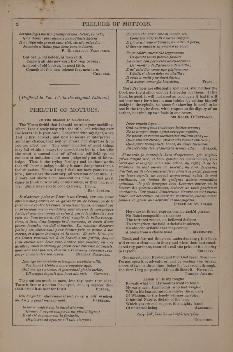 . x ue PRELUDE OF MOTTOES. : Scripta legis passim quamplurima, lector, in orbe, Que damni plus quam commoditatis habent. Hec fugienda procul cum sint, sic illa petenda, Jucunda utilibus que bene juncta docent. P. RUBIGALLUS. PANNONIUS. Out of the old fieldes, as men saith, Cometh all this new corn fro’ year to year ; And out of old bookes, in good faith, Cometh all this new science that men lere. “CHAUCER. | Prefixed to Vol. IV. in the original Edition. | PRELUDE OF MOTTOES. TO THE READER IN ORDINARY. The Muses forbid that I should restrain your meddling, whom I see already busy with the title, and tricking over the leaves: it is your own. I departed with my right, when I let it first abroad ; and now so secure an interpreter I am of my chance, that neither praise nor dispraise from you can affect me. — The commendation of good things may fall within a many, the approbation but in a few ; for the most commend out of affection, self-tickling, an easiness or imitation ; but men judge only out of know- ledge. That is the trying faculty; and to those works that will bear a judge, nothing is more dangerous than a foolish praise. You will say, I shal] not have yours there- fore ; but rather the contrary, all vexation of censure. If I were not above such molestations now, I had great cause to think unworthily of my studies, or they had so of me. But I leave you to your exercise. Begin. € Bren Jonson. Je n’adresse point ce Livre ad un Grand, sur une vaine opinion que j aurots de la garantir ow de Venvie, ou dele faire vivre contre les rudes assauts du temps; a autant que sa principale recommendation doit deriver de son propre fonds, et non de Vappuy de celuy a qui je le dedierots : car rien ne Vauctorisera, sil nest remply de belles concep- tions, et tissu dun langage bref, nerveux, et escrit d’une plume franche, resolué et hardie. La rondeur d’escrire plaist ; ces choses sont pour donner prix et pointe a nos escrits, et dépiter le temps et la mort. Je prie Diew que ces Tomes ressemblent @ la beaulé dun jardin, duquel Pun cueille une belle rose,Vautre une violeite, ou une gtrofiee ; ainsi souhaitay-je qu’en ceste diverstté de sujects, dont elles sont plaines, chacun tire dequoy resveiller, res- jouyr et contenter son esprit. NICOLAS PASQUIER. Non ego me methodo astringam serviliter ulla, Sed temeré Hyblae more vagabor apis, Quo me spes prede, et generandi gloria mellis, Liberaque ingenii quo feret ala mei. CowLey. Take not too much at once, lest thy brain turn edge; Taste it first as a potion for physic, and by degrees thou shalt drink it as beer for thirst. FULLER. Quila fait? Quiconque il soit, en ce a esté prudent, quil n’y a point mis son nom. RABELAIS. Io me n’ andro con la barchetta mia, Quanto V acqua comporta un picciol legno ; E cid ch’ to penso con la fantasia, Di piacere ad ognuno é’l mio disegno : Convien che varie cose al mondo sia, . Come son varj volit e vario ingegno, E piace al uno il bianco, a? altro i perso, O diverse materie in prosa 0 tn verso. Forse coloro ancor che leggeranno - Di questa tanto piccola favilla La mente con poca esca accenderanno De’ monti o di Parnaso o di Sibilla : E de’ miei fior come ape piglieranno I dotti, s’ alcun dolce ne distilla ; Il resto a molti pur dara diletio, E lo autore ancor fia benedeito. PULCI. Most Prefaces are effectually apologies, and neither the Book nor the Author one jot the better for them. Ifthe Book be good, it will not need an apology ; if bad it will not bear one: for where a man thinks by calling himself noddy in the epistle, to atone for shewing himself to be one in the text, he does, with respect to the dignity of an author, but bind up two fools in one cover. Sir RoGER D’EsTRANGE. Inter cuncta leges, — Qua ratione queas traducere leniter @vum ; Ne te semper inops agitet vexretque cupido, Ne pavor, et rerum mediocriter utilium spes 3 — Quid minuat curas ; quid te tibt reddat amicum ; Quid purée tranquillet, honos, an dulce lucellum, An secretum tter, et fallentis semita vite. HORACE. Stine suis je toutesfois hors desperance, que st quel- quun daigne lire, et bien gouster ces miens escrits, (en- cores que le langage n’en soit eslevé, ny enflé) il ne les trouvera du tout vuides de saveur; ny tant desgarnix @utilité, quils nen putssent tirer plaisir et profit, pourveu que leurs esprits ne soyent auparavant saisiz de mal vueillance, ou imbux de quelques autres mauvaises opinions. Je prie doncques tous Lecteurs entrer en la lecture d:s presenis discours, delivres de toute passion et emulation. Car quand Vamertume denvie ou mal vueil- lance, est detrempee en desir de contredire, elle ne laisse jamais le goust que depravé et mal jugeant. PIERRE DE ST. JULIEN. Here are no forced expressions, no rack’d phrase, No Babel compositions to amaze The tortured reader, no believed defence To strengthen the bold Atheist’s insolence, No obscene syllable that may compel A blush from a chaste maid. MASSINGER. Read, and fear not thine own understanding ; this book will create a clear one in thee; and when thou hast consi- dered thy purchase, thou wilt call the price of it a charity to thyself. SHIRLEY. One caveat, good Reader, and then God speed thee !—— Do not open it at adventures, and by reading the broken pieces of two or three lines, judge it; but read it through, and then I beg no pardon if thou dislikest it. Farewell. THOMAS ADAMS. Listen while my tongue Reveals what old Harmodius wont to teach My early age ; Harmodius, who had weigh’d Within his learned mind whate’er the schools Of Wisdom, or thy lonely whispering voice, O faithful Nature, dictate of the laws Which govern and support this mighty frame Of universal being. AKENSIDE. Ace’ a0, oxws dy xal coparecos yévn. EuRIPipEs,