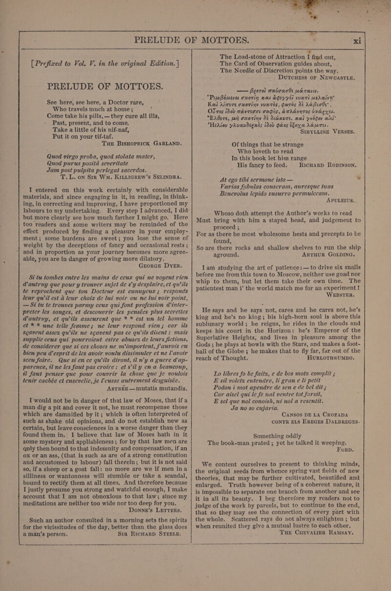 oR a Pee eee : &lt; _ : « . os re [ Prefixed to Vol. V. in the original Edition. | PRELUDE OF MOTTOES. See here, see here, a Doctor rare, Who travels much at home; Come take his pills, —they cure all ills, Past, present, and to come. Take a little of his nif-naf, Put it on your tif-taf. Tue BIsHOPpRICK. GARLAND. Quod virgo proba, quod stolata mater, Quod purus positd severitate Jam post pulpita perlegat sacerdos. T.L. on Sir Wo. KILLIGREW’s SELINDRA. I entered on this work certainly with considerable materials, and since engaging in it, in reading, in think- ing, in correcting and improving, I have proportioned my labours to my undertaking. Every step I advanced, I did: but more clearly see how much farther I might go, Here too readers and some writers may’ be reminded of the effect produced by finding a pleasure in your employ- ment; some burdens are sweet; you lose the sense of weight by the deceptions of fancy and occasional rests ; and in proportion as your journey becomes more agree- able, you are in danger of growing more dilatory. GEORGE Dyer. St tu tombes entre les mains de ceux qui ne voyent rien @autruy que pour y trouver sujet de s’y desplaire, et qu’ ils te reprochent que ton Docteur est ennuyeur ; responds leur qwil est ad leur choix de lui votr ou ne lui vor point, — Si tu te trouves parmy ceux qui font profession d’inter- preter les songes, et descouvrir les pensées plus secreiies @autruy, et qwils asseurent que * * est un tel homme et * * une telle femme; ne leur respond rien; car ils Scavent assex quils ne scavent pas ce qu’tls disent : mats supplie ceux qui pourroient estre abusex de leurs fictions, de considerer que si ces choses ne m’importent, 7 aurois eu bien peu desprit de les avoir. voulu dissimuler et ne V avoir Sceu faire. Que sience qwils diront, ti n’y a guere @ap- parence, tl ne les faut pas crotre: ef ’ily ena beaucoup, al faut penser que pour couvrir la chose que je voulots tenir cachée et ensevelie, je Veusse autrement desguisée. ASTREE— mutatis mutandis. I would not be in danger of that law of Moses, that if a man dig a pit and cover it not, he must recompense those which are damnified by it ; which is often interpreted of such as shake old opinions, and do not establish new as | certain, but leave consciences in a worse danger than they found them in. I believe that law of Moses hath in it some mystery and appliableness; for by that law men are qnly then bound to that indemnity and compensation, if an ox or an ass, (that is such as are of a strong constitution and accustomed to labour) fall therein; but it is not said so, if a sheep or a goat fall: no more are we if men ina silliness or wantonness will stumble or take a scandal, bound to rectify them at all times, And therefore because I justly presume you strong and watchful enough, I make account that I am not obnoxious to that law; since my meditations are neither too wide nor too deep for you. Downne’s LETTERs. Such an author consulted in a morning sets the spirits for the vicissitudes of the day, better than the glass does a man’s person. Str RicHARD STEELE. + The Load-stone of Attraction I find out, The Card of Observation guides about, The Needle of Discretion points the way. Dutcuess or NEWCASTLE. — Peorol ruicucbe werese. e , 7 &gt; fu \ er . ‘PewBoevas oxorin xo &amp;dgeyyei vuxrh werciyy Ves , y x \ A p Keel riwers oxoriny yvuxt0s, Garros 0: A&amp;Beobe’ . oe Z Od'res dod rhvreoos cugis, dATAgYNTOS UrhexEs. Enders, poy oxotiny 0&amp; Siausre, roel yvogoy cscs’ HeAsou yaunvdeents idov Ghos oyu Adres. SIBYLLINE VERSES. Of things that be strange Who loveth to read In this book let him range His fancy to feed. RICHARD ROBINSON. At ego tibi sermone isto — Varias fabulas conseram, auresque tuas Benevolus lepido susurro permulceam. APULEIUS. . - Whoso doth attempt the Author’s works to read Must bring with him a stayed head, and judgement to proceed ; For as there be most wholesome hests and precepts to be found, So are there rocks and shallow shelves to run the ship aground. ARTHUR GOLDING. Iam studying the art of patience: — to drive six snails before me from this town to Moscow, neither use goad nor whip to them, but let them take their own time. The patientest man i’ the world match me for an experiment! WEBSTER. He says and he says not, cares and -he cares not, he’s king and he’s no king; his high-born soul is above this sublunary world; he reigns, he rides in the clouds and keeps his court in the Horizon: he’s Emperor of the Superlative Heights, and lives in pleasure among the Gods ; he plays at bowls with the Stars, and makes a foot- ball of the Globe ; he makes that to fly far, far out of the reach of Thought. HURLOTHRUMBO. Lo libres fo be faitz, e de bos motz compli ; &amp; sil voletz entendre, li gran e li petit Podon i mot apendre de sen e de bel dit ; Car aisel qui le fe nal ventre tot farsit, E sel que nol conoish, ni nol a resentit. Ja no so cujaria, CANSOS DE LA CROZADA CONTR ELS EREGES DALBREGES. Something oddly The book-man prated ; yet he talked it weeping. Forp. We content ourselves to present, to thinking minds, the original seeds from whence spring vast fields of new theories, that may be further cultivated, beautified and enlarged. Truth however being of a coherent nature, it is impossible to separate one branch from another and see it in all its beauty. I beg therefore my readers not to judge of the work by parcels, but to continue to the end, that so they may see the connection of every part with the whole. Scattered rays do not always enlighten ; but when reunited they give a mutual lustre to each other. Tue CHEevALier RAMSAY.