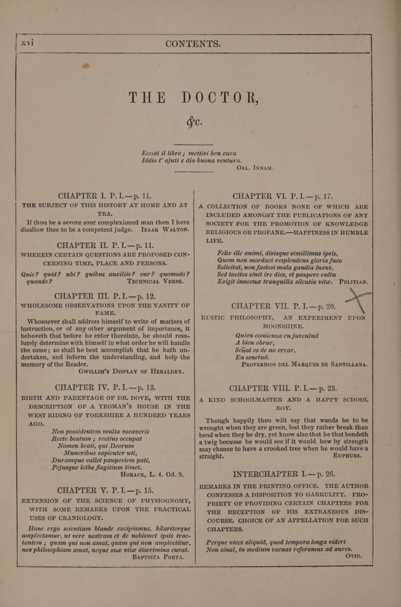 XV1 CHAPTER I. P.L—p. 11. THE SUBJECT OF THIS HISTORY AT HOME AND AT THA. If thou be a severe sour complexioned man then I here disallow thee to be acompetent judge. Izaak WALTON. CHAPTER II. P.I.—p. 11. WHEREIN CERTAIN QUESTIONS ARE PROPOSED CON-~ CERNING TIME, PLACE AND PERSONS. Quis? quid? ubi? quibus auxiliis? cur? quomodo? quando ? TECHNICAL VERSE. CHAPTER III. P.I.—p. 12. WHOLESOME OBSERVATIONS UPON THE VANITY OF FAME. Whosoever shall address himself to write of matters of instruction, or of any other argument of importance, it behoveth that before he enter thereinto, he should reso- lutely determine with himself in what order he will handle the same; so shall he best accomplish that he hath un- dertaken, and inform the understanding, and help the memory of the Reader. GwILLIm’s DisPLAY OF HERALDRY. BIRTH AND PARENTAGE OF DR. DOVE, WITH THE DESCRIPTION OF A YEOMAN’S HOUSE IN THE WEST RIDING OF YORKSHIRE A HUNDRED YEARS AGO. Non possidentem multa vocaveris Recte beatum ; rectius occupat Nomen beati, qui Deorum Muneribus sapienier uti, Duramque callet pauperiem pati, Pejusque letho flagitium timet. Horace, L. 4. Od. 9. CHAPTER V. P.I.—p. 15. EXTENSION OF THE SCIENCE OF PHYSIOGNOMY, WITH SOME REMARKS UPON THE PRACTICAL USES OF CRANIOLOGY. Hance ergo scientiam blande excipiamus, hilariterque amplectamur, ut vere nostram et de nobismet ipsis trac- tantem ; quam qui non amat, quam qui non amplectitur, nes | Sea amat, neque sue vite discrimina curat. BAPTISTA PorTA. OrxL. INNAM. CHAPTER VI. P.L—p. 17. A COLLECTION OF BOOKS NONE OF WHICH ARE INCLUDED AMONGST THE PUBLICATIONS OF ANY SOCIETY FOR THE PROMOTION OF KNOWLEDGE RELIGIOUS OR PROFANE.—HAPPINESS IN HUMBLE LIFE. Felix tlle animi, divisque simillimus ipsis, Quem non mordaci resplendens gloria fuco Solicitat, non fastosi mala gaudia luxus, Sed tacitos sinit tre dies, et paupere cultu Exigit innocue tranquilla silentia vite. POLITIAN. CHAPTER VIL P.I.—p. 20. RUSTIC PHILOSOPHY. AN EXPERIMENT UPON MOONSHINE. Quien comienxa en juventud A bien obrar, Senal es de no errar, En senetud. PROVERBIOS DEL MARQUES DE SANTILLANA. A KIND SCHOOLMASTER AND A HAPPY SCHOOL BOY. Though happily thou wilt say that wands be to be wrought when they are green, lest they rather break than bend when they be dry, yet know also that he that bendeth a twig because he would see if it would bow by strength may chance to have a crooked tree when he would have a straight. EUPHUES. INTERCHAPTER I.—p. 26. REMARKS IN THE PRINTING OFFICE. THE AUTHOR CONFESSES A DISPOSITION TO GARRULITY. PRO- PRIETY OF PROVIDING CERTAIN CHAPTERS FOR THE RECEPTION OF HIS EXTRANEOUS DIS- COURSE. CHOICE OF AN APPELLATION FOR SUCH CHAPTERS. |