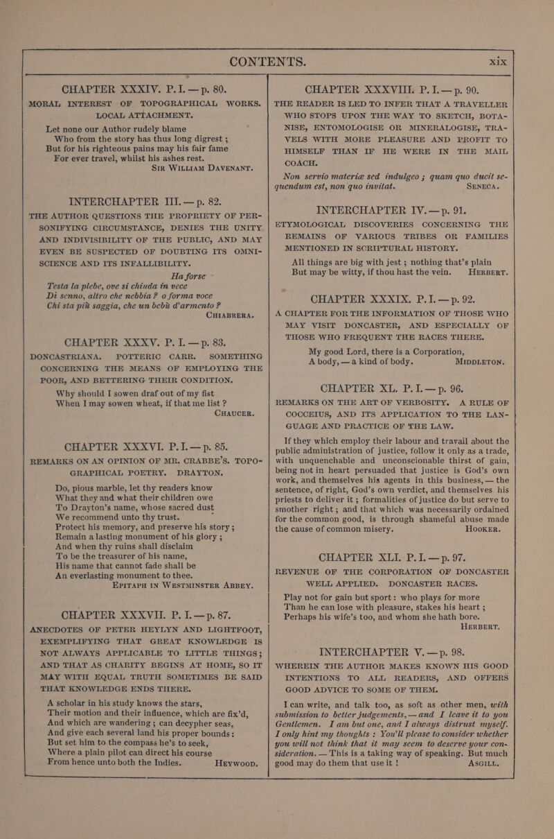 ® CHAPTER XXXIV. P.I.—p. 80. MORAL INTEREST OF TOPOGRAPHICAL WORKS. LOCAL ATTACHMENT. Let none our Author rudely blame Who from the story has thus long digrest ; But for his righteous pains may his fair fame For ever travel, whilst his ashes rest. Sik WILLIAM DAVENANT. INTERCHAPTER III.— p. 82. THE AUTHOR QUESTIONS THE PROPRIETY OF PER- SONIFYING CIRCUMSTANCE, DENIES THE UNITY AND INDIVISIBILITY OF THE PUBLIC, AND MAY EVEN BE SUSPECTED OF DOUBTING ITS OMNI- SCIENCE AND ITS INFALLIBILITY. Ha forse Testa la plebe, ove si chiuda tn vece Di senno, altro che nebbia ? o forma voce Chi sta pit saggia, che un bebu W@armento ? CHIABRERA. CHAPTER XXXvV. P. I. —p. 83. DONCASTRIANA. POTTERIC CARR. SOMETHING CONCERNING THE MEANS OF EMPLOYING THE POOR, AND BETTERING THEIR CONDITION. Why should I sowen draf out of my fist When I may sowen wheat, if that me list ? CHAUCER. CHAPTER XXXVI. P.I.—p. 85. REMARKS ON AN OPINION OF MR. CRABBE’S. TOPO- GRAPHICAL POETRY. DRAYTON. Do, pious marble, let thy readers know What they and what their children owe To Drayton’s name, whose sacred dust We recommend unto thy trust. , Protect his memory, and preserve his story ; Remain a lasting monument of his glory ; And when thy ruins shall disclaim To be the treasurer of his name, His name that cannot fade shall be An everlasting monument to thee. EPITAPH IN WESTMINSTER ABBEY. CHAPTER XXXVI. P. I. —p. 87. ANECDOTES OF PETER HEYLYN AND LIGHTFOOT, EXEMPLIFYING THAT GREAT KNOWLEDGE IS NOT ALWAYS APPLICABLE TO LITTLE THINGS; AND THAT AS CHARITY BEGINS AT HOME, SO IT MAY WITH EQUAL TRUTH SOMETIMES BE SAID THAT KNOWLEDGE ENDS THERE. A scholar in his study knows the stars, Their motion and their influence, which are fix’d, And which are wandering ; can decypher seas, And give each several land his proper bounds: But set him to the compass he’s to seek, Where a plain pilot can direct his course From hence unto both the Indies. Heywoop, CHAPTER XXXVIII. P. I.— p. 90. THE READER IS LED TO INFER THAT A TRAVELLER WHO STOPS UPON THE WAY TO SKETCH, BOTA- NISE, ENTOMOLOGISE OR MINERALOGISE, TRA- VELS WITH MORE PLEASURE AND PROFIT TO HIMSELF THAN IF HE WERE IN THE MAIL COACH. Non servio materia sed indulgeo ; quam quo ducit se- quendum est, non quo invitat. SENECA. INTERCHAPTER IYV.—&gt;p. 91. ETYMOLOGICAL DISCOVERIES CONCERNING THE REMAINS OF VARIOUS TRIBES OR FAMILIES MENTIONED IN SCRIPTURAL HISTORY. All things are big with jest ; nothing that’s plain But may be witty, if thou hast the vein. HERBERT. CHAPTER XXXIX, P.I.— p. 92. A CHAPTER FOR THE INFORMATION OF THOSE WHO MAY VISIT DONCASTER, AND ESPECIALLY OF THOSE WHO FREQUENT THE RACES THERE. My good Lord, there is a Corporation, A body, —a kind of body. MIDDLETON. CHAPTER XL. P.I.—p. 96. REMARKS ON THE ART OF VERBOSITY. A RULE OF COCCEIUS, AND ITS APPLICATION TO THE LAN- GUAGE AND PRACTICE OF THE LAW. If they which employ their labour and travail about the public administration of justice, follow it only as a trade, with unquenchable and unconscionable thirst of gain, being not in heart persuaded that justice is God’s own work, and themselves his agents in this business, — the sentence, of right, God’s own verdict, and themselves his priests to deliver it ; formalities of justice do but serve to smother right; and that which was necessarily ordained for the common good, is through shameful abuse made the cause of common misery. HOoKER. CHAPTER XLI. P.I. —p. 97. REVENUE OF THE CORPORATION OF DONCASTER WELL APPLIED. DONCASTER RACES. Play not for gain but sport: who plays for more Than he can lose with pleasure, stakes his heart ; Perhaps his wife’s too, and whom she hath bore. HERBERT. INTERCHAPTER V.—p. 98. WHEREIN THE AUTHOR MAKES KNOWN HIS GOOD INTENTIONS TO ALL READERS, AND OFFERS GOOD ADVICE TO SOME OF THEM. ASGILL,