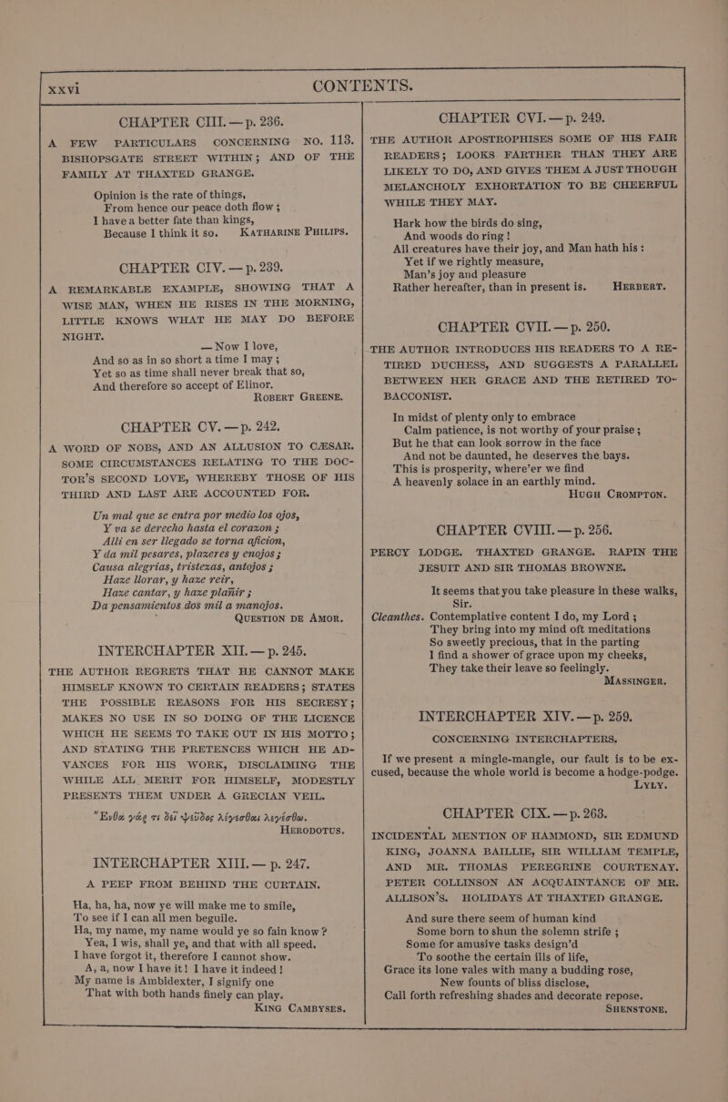 A FEW PARTICULARS CONCERNING No. 113. BISHOPSGATE STREET WITHIN; AND OF THE FAMILY AT THAXTED GRANGE. Opinion is the rate of things, From hence our peace doth flow ; I havea better fate than kings, Because I think it so. KATHARINE PHILIPS. CHAPTER CIV. — p. 239. A REMARKABLE EXAMPLE, SHOWING THAT A WISE MAN, WHEN HE RISES IN THE MORNING, LITTLE KNOWS WHAT HE MAY DO BEFORE NIGHT. — Now I love, And so as in so short a time I may ; Yet so as time shall never break that so, And therefore so accept of Elinor. RoBERT GREENE. CHAPTER CV. —p. 242. A WORD OF NOBS, AND AN ALLUSION TO C/SAR. SOME CIRCUMSTANCES RELATING TO THE DOC- TOR’S SECOND LOVE, WHEREBY THOSE OF HIS THIRD AND LAST ARE ACCOUNTED FOR. Un mal que se entra por medio los ojos, Y va se derecho hasta el corazon ; Alli en ser llegado se torna aficion, Y da mil pesares, plaxeres y enojos ; Causa alegrias, tristezas, antojos ; Haze llorar, y haxe reir, Haze cantar, y haxe planir ; Da pensamientos dos mil a manojos. ; QUESTION DE AMOR. INTERCHAPTER XII. — p. 245. THE AUTHOR REGRETS THAT HE CANNOT MAKE HIMSELF KNOWN TO CERTAIN READERS; STATES THE POSSIBLE REASONS FOR HIS SECRESY 3; MAKES NO USE IN SO DOING OF THE LICENCE WHICH HE SEEMS TO TAKE OUT IN HIS MOTTO; AND STATING THE PRETENCES WHICH HE AD- VANCES FOR HIS WORK, DISCLAIMING THE WHILE ALL MERIT FOR HIMSELF, MODESTLY PRESENTS THEM UNDER A GRECIAN VEIL. Eva yee rs dei Yeddos Adyerboes AeyvéoOw. HERODOTUS. INTERCHAPTER XIII. — p. 247. A PEEP FROM BEHIND THE CURTAIN. Ha, ha, ha, now ye will make me to smile, To see if I can all men beguile. Ha, my name, my name would ye so fain know ? Yea, I wis, shall ye, and that with all speed. I have forgot it, therefore I cannot show. A, a, now I have it! I have it indeed ! My name is Ambidexter, I signify one That with both hands finely can play. KinG CaMBYSES. CHAPTER CVI.—p. 249. THE AUTHOR APOSTROPHISES SOME OF HIS FAIR READERS; LOOKS FARTHER THAN THEY ARE LIKELY TO DO, AND GIVES THEM A JUST THOUGH MELANCHOLY EXHORTATION TO BE CHEERFUL WHILE THEY MAY. Hark how the birds do sing, And woods do ring ! All creatures have their joy, and Man hath his: Yet if we rightly measure, Man’s joy and pleasure Rather hereafter, than in present is. HERBERT. CHAPTER CVII.—p. 250. THE AUTHOR INTRODUCES HIS READERS TO A RE- TIRED DUCHESS, AND SUGGESTS A PARALLEL BETWEEN HER GRACE AND THE RETIRED TO~ BACCONIST. In midst of plenty only to embrace Calm patience, is not worthy of your praise ; But he that can look sorrow in the face And not be daunted, he deserves the bays. This is prosperity, where’er we find A heavenly solace in an earthly mind. HuGu CRromprTon. CHAPTER CVIII.—p. 256. PERCY LODGE. THAXTED GRANGE. RAPIN THE JESUIT AND SIR THOMAS BROWNE. It seems that you take pleasure in these walks, Sir. Cleanthes. Contemplative content I do, my Lord ; They bring into my mind oft meditations So sweetly precious, that in the parting I find a shower of grace upon my cheeks, They take their leave so feelingly. MASSINGER. INTERCHAPTER XIV.—p. 259. CONCERNING INTERCHAPTERS, If we present a mingle-mangle, our fault is to be ex- cused, because the whole world is become a hodge-podge. LYLY. CHAPTER CIX.—p. 263. INCIDENTAL MENTION OF HAMMOND, SIR EDMUND KING, JOANNA BAILLIE, SIR WILLIAM TEMPLE, AND MR. THOMAS PEREGRINE COURTENAY. PETER COLLINSON AN ACQUAINTANCE OF MR. ALLISON’S. HOLIDAYS AT THAXTED GRANGE. And sure there seem of human kind Some born to shun the solemn strife ; Some for amusive tasks design’d To soothe the certain ills of life, Grace its lone vales with many a budding rose, New founts of bliss disclose, Call forth refreshing shades and decorate repose. SHENSTONE,