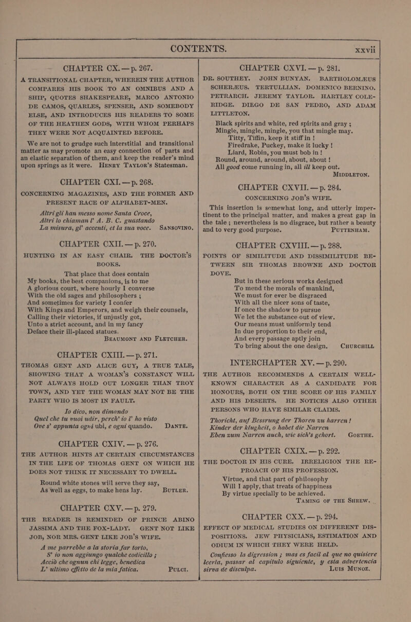 A TRANSITIONAL CHAPTER, WHEREIN THE AUTHOR COMPARES HIS BOOK TO AN OMNIBUS AND A SHIP, QUOTES SHAKESPEARE, MARCO ANTONIO DE CAMOS, QUARLES, SPENSER, AND SOMEBODY ELSE, AND INTRODUCES HIS READERS TO SOME OF THE HEATHEN GODS, WITH WHOM PERHAPS THEY WERE NOT ACQUAINTED BEFORE. We are not to grudge such interstitial and transitional matter as may promote an easy connection of parts and an elastic separation of them, and keep the reader’s mind upon springs as it were. HENRY TayLor’s Statesman. CHAPTER CXI.—p. 268. CONCERNING MAGAZINES, AND THE FORMER AND PRESENT RACE OF ALPHABET-MEN. Altri gli han messo nome Santa Croce, Altri lo chiamanl A. B. C. guastando La misura, gl’ accenti, et la sua voce. SANSOVINO. CHAPTER CXII.— p. 270. HUNTING IN AN EASY CHAIR. THE DOCTOR’S BOOKS. That place that does contain My books, the best companions, is to me A glorious court, where hourly I converse With the old sages and philosophers ; And sometimes for variety I confer With Kings and Emperors, and weigh their counsels, Calling their victories, if unjustly got, Unto a strict account, and in my fancy Deface their ill-placed statues. BEAUMONT AND FLETCHER. CHAPTER CXIII.—p. 271. THOMAS GENT AND ALICE GUY, A TRUE TALE, SHOWING THAT A WOMAN’S CONSTANCY WILL NOT ALWAYS HOLD OUT LONGER THAN TROY TOWN, AND YET THE WOMAN MAY NOT BE THE PARTY WHO IS MOST IN FAULT. To dico, non dimando Quel che tu vuoi udir, perch’ to V’ ho visto Ove 8’ appunta ogni ubi, e ogni quando. DanTE. CHAPTER CXIV. — p. 276. THE AUTHOR HINTS AT CERTAIN CIRCUMSTANCES IN THE LIFE OF THOMAS GENT ON WHICH HE DOES NOT THINK IT NECESSARY TO DWELL. Round white stones will serve they say, As well as eggs, to make hens lay. BUTLER, CHAPTER CXV.—p. 279. THE READER IS REMINDED OF PRINCE ABINO JASSIMA AND THE FOX-LADY. GENT NOT LIKE JOB, NOR MRS. GENT LIKE JOB’S WIFE. Ame parrebbe ala storia far torio, S’ to non aggtungo qualche codicillo ; Accio che ognun chi legge, benedica LT’ ultimo effetto de la mia fatica. PULCI. XXVIl DR. SOUTHEY. JOHN BUNYAN. BARTHOLOMEUS SCHERAUS. TERTULLIAN. DOMENICO BERNINO. PETRARCH. JEREMY TAYLOR. HARTLEY COLE- RIDGE. DIEGO DE SAN PEDRO, AND ADAM LITTLETON. Black spirits and white, red spirits and gray ; Mingle, mingle, mingle, you that mingle may. Titty, Tiffin, keep it stiffin ! Firedrake, Puckey, make it lucky ! Liard, Robin, you must bob in! Round, around, around, about, about ! All good come running in, all 722 keep out. MIDDLETON. CHAPTER CXVII. — p. 284. CONCERNING JOB’S WIFE. This insertion is somewhat long, and utterly imper- tinent to the principal matter, and makes a great gap in the tale ; nevertheless is no disgrace, but rather a beauty and to very good purpose. PUTTENHAM. CHAPTER CXVIII. —p. 288. POINTS OF SIMILITUDE AND DISSIMILITUDE BE- TWEEN SIR THOMAS BROWNE AND DOCTOR DOVE. But in these serious works designed To mend the morals of mankind, We must for ever be disgraced With all the nicer sons of taste, If once the shadow to pursue We let the substance out of view. Our means must uniformly tend In due proportion to their end, And every passage aptly join To bring about the one design. CHURCHILL INTERCHAPTER XV. —p. 290. THE AUTHOR RECOMMENDS A CERTAIN WELL- KNOWN CHARACTER AS A CANDIDATE FOR HONOURS, BOTH ON THE SCORE OF HIS FAMILY AND HIS DESERTS. HE NOTICES ALSO OTHER PERSONS WHO HAVE SIMILAR CLAIMS. Thoricht, auf Bessrung der Thoren xu harren ! Kinder der klughett, 0 habet die Narren Eben zum Narren auch, wie sich’s gehort. GoETHE. CHAPTER CXIX.—p. 292. THE DOCTOR IN HIS CURE. IRRELIGION THE RE- PROACH OF HIS PROFESSION. Virtue, and that part of philosophy Will I apply, that treats of happiness By virtue specially to be achieved. TAMING OF THE SHREW. | CHAPTER CXX.—p. 294. EFFECT OF MEDICAL STUDIES ON DIFFERENT DIS- POSITIONS. JEW PHYSICIANS, ESTIMATION AND ODIUM IN WHICH THEY WERE HELD. Confiesso la digression ; mas es facil al que no quistere leerla, passar al capitulo siguiente, y esta advertencia sirva de disculpa. Luis Munoz.