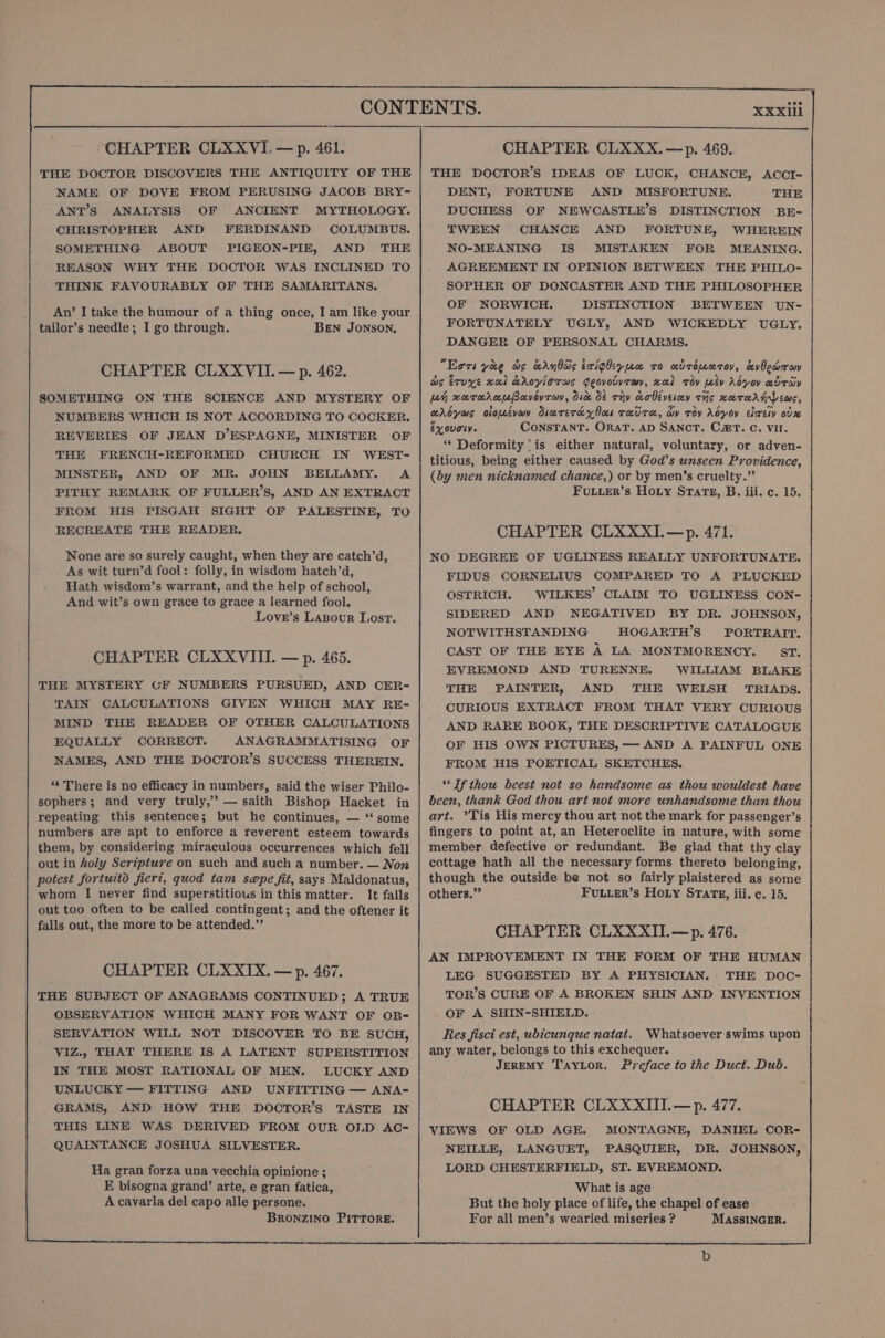 THE DOCTOR DISCOVERS THE ANTIQUITY OF THE NAME OF DOVE FROM PERUSING JACOB BRY- ANT’S ANALYSIS OF ANCIENT MYTHOLOGY. CHRISTOPHER AND FERDINAND COLUMBUS. SOMETHING ABOUT PIGEON-PIE, AND THE REASON WHY THE DOCTOR WAS INCLINED TO THINK FAVOURABLY OF THE SAMARITANS. An’ I take the humour of a thing once, I am like your tailor’s needle; I go through. Ben JONSON, CHAPTER CLXXVII.— p. 462. SOMETHING ON THE SCIENCE AND MYSTERY OF NUMBERS WHICH IS NOT ACCORDING TO COCKER. REVERIES OF JEAN D’ESPAGNE, MINISTER OF THE FRENCH-REFORMED CHURCH IN WEST- MINSTER, AND OF MR. JOHN BELLAMY. A PITHY REMARK OF FULLER’S, AND AN EXTRACT FROM HIS PISGAH SIGHT OF PALESTINE, TO RECREATE THE READER. None are so surely caught, when they are catch’d, As wit turn’d fool: folly, in wisdom hatch’d, Hath wisdom’s warrant, and the help of school, And wit’s own grace to grace a learned fool. Love’s Lazpour Lost. CHAPTER CLXXVIII. — p. 465. THE MYSTERY GF NUMBERS PURSUED, AND CER- TAIN CALCULATIONS GIVEN WHICH MAY RE- MIND THE READER OF OTHER CALCULATIONS EQUALLY CORRECT. ANAGRAMMATISING OF NAMES, AND THE DOCTOR’S SUCCESS THEREIN. “‘ There is no efficacy in numbers, said the wiser Philo- sophers; and very truly,” — saith Bishop Hacket in repeating this sentence; but he continues, — “‘ some numbers are apt to enforce a reverent esteem towards them, by considering miraculous occurrences which fell out in holy Scripture on such and such a number. — Non potest fortuito fiert, quod tam sepe fit, says Maldonatus, whom I never find superstitious in this matter. It falls out too often to be called contingent; and the oftener it falls out, the more to be attended.”’ CHAPTER CLXXIX. — p. 467. THE SUBJECT OF ANAGRAMS CONTINUED; A TRUE OBSERVATION WHICH MANY FOR WANT OF OB- SERVATION WILL NOT DISCOVER TO BE SUCH, V1IZ., THAT THERE IS A LATENT SUPERSTITION IN THE MOST RATIONAL OF MEN. LUCKY AND UNLUCKY — FITTING AND UNFITTING — ANA- GRAMS, AND HOW THE DOCTOR’S TASTE IN THIS LINE WAS DERIVED FROM OUR OLD AC- QUAINTANCE JOSHUA SILVESTER. Ha gran forza una vecchia opinione ; E bisogna grand’ arte, e gran fatica, A cavarla del capo alle persone. BRONZINO PITTORE. THE DOCTOR’S IDEAS OF LUCK, CHANCE, ACCI- DENT, FORTUNE AND MISFORTUNE. THE DUCHESS OF NEWCASTLE’S DISTINCTION BE-= TWEEN CHANCE AND FORTUNE, WHEREIN NO-MEANING IS MISTAKEN FOR MEANING. AGREEMENT IN OPINION BETWEEN THE PHILO- SOPHER OF DONCASTER AND THE PHILOSOPHER OF NORWICH. DISTINCTION BETWEEN UN- FORTUNATELY UGLY, AND WICKEDLY UGLY. DANGER OF PERSONAL CHARMS. Ears yee ws wry bas txighiyue ro udroueroy, avOcaoroy ws ErUye al KAOVlOTMs GeovobYTo, xual Toy Ley Adyov avTay Leh HarerAnmBavoyrav, Oide St civ cobivesey THs xaTHAGLEews, aAbyas olopeévay Siarercey los THUTH, Gy Toy Adyoy Elxery Ovx Exouoly. CONSTANT. ORaAT. AD SANCT. CET. C. VII. “Deformity ‘is either natural, voluntary, or adven- titious, being either caused by God’s unseen Providence, (by men nicknamed chance,) or by men’s cruelty.” FuLier’s Hoty Stare, B. iii. c. 15. CHAPTER CLXXXI.—p. 471. NO DEGREE OF UGLINESS REALLY UNFORTUNATE. FIDUS CORNELIUS COMPARED TO A PLUCKED OSTRICH. WILKES’ CLAIM TO UGLINESS CON- SIDERED AND NEGATIVED BY DR. JOHNSON, NOTWITHSTANDING HOGARTH’S PORTRAIT. CAST OF THE EYE A LA MONTMORENCY. ST. EVREMOND AND TURENNE. WILLIAM BLAKE THE PAINTER, AND THE WELSH TRIADS. CURIOUS EXTRACT FROM THAT VERY CURIOUS AND RARE BOOK, THE DESCRIPTIVE CATALOGUE OF HIS OWN PICTURES, — AND A PAINFUL ONE FROM HIS POETICAL SKETCHES. “Tf thou beest not so handsome as thou wouldest have been, thank God thou art not more unhandsome than thou art. ’Tis His mercy thou art not the mark for passenger’s fingers to point at, an Heteroclite in nature, with some { member defective or redundant. Be glad that thy clay cottage hath all the necessary forms thereto belonging, though the outside be not so fairly plaistered as scme others.” FULLER’s Hoty STarTz, iii. c. 15. CHAPTER CLXXXII.—p. 476. AN IMPROVEMENT IN THE FORM OF THE HUMAN LEG SUGGESTED BY A PHYSICIAN. THE DOC- TOR’S CURE OF A BROKEN SHIN AND INVENTION OF A SHIN-SHIELD. Res fisct est, ubicunque natat. Whatsoever swims upon any water, belongs to this exchequer. JEREMY Taylor. Preface to the Duct. Dub. CHAPTER CLXXXIII.—p. 477. VIEWS OF OLD AGE. MONTAGNE, DANIEL COR- NEILLE, LANGUET, PASQUIER, DR. JOHNSON, LORD CHESTERFIELD, ST. EVREMOND. What is age But the holy place of life, the chapel of ease For all men’s wearied miseries ? MASSINGER. b