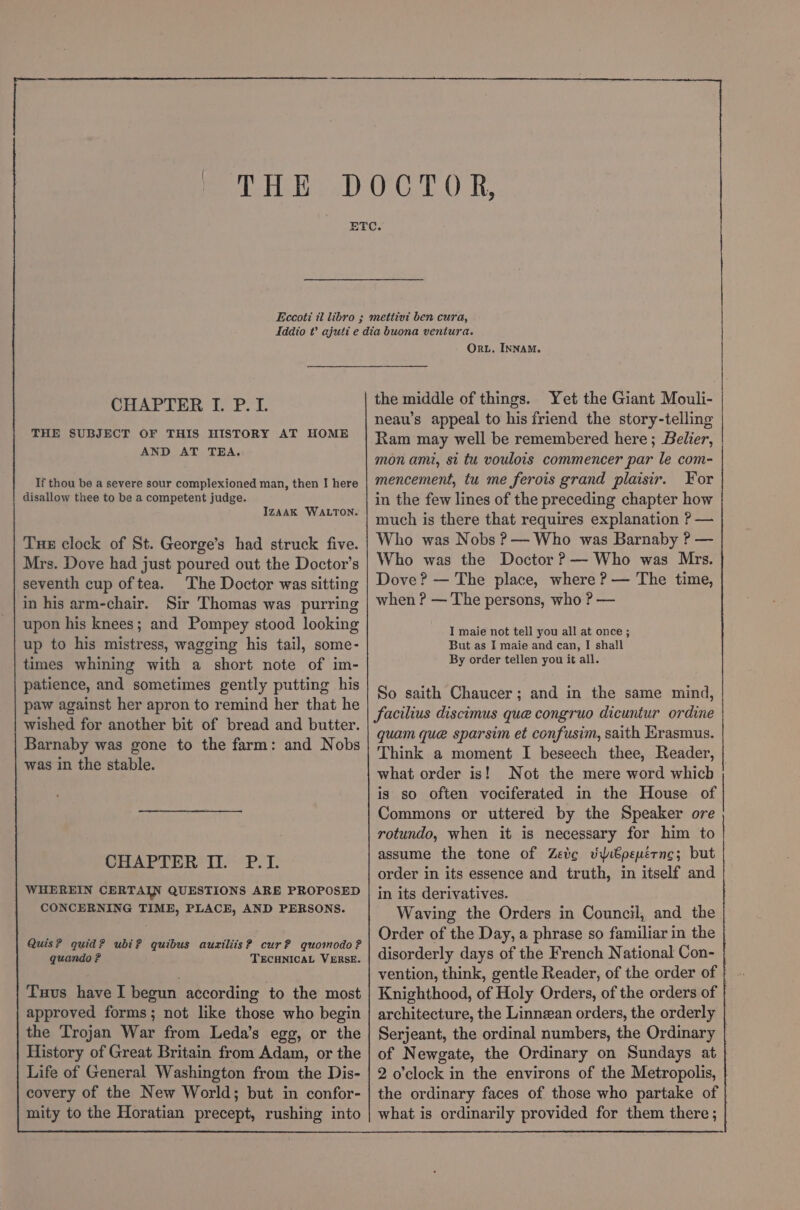 THE SUBJECT OF THIS HISTORY AT HOME AND AT TERA. If thou be a severe sour complexioned man, then I here disallow thee to be a competent judge. IZAAK WALTON. Tue clock of St. George’s had struck five. Mrs. Dove had just poured out the Doctor’s seventh cup of tea. The Doctor was sitting in his arm-chair. Sir Thomas was purring upon his knees; and Pompey stood looking up to his mistress, wagging his tail, some- times whining with a short note of im- patience, and sometimes gently putting his paw against her apron to remind her that he wished for another bit of bread and butter. Barnaby was gone to the farm: and Nobs was in the stable. CHAPTER II. P.I. WHEREIN CERTAIN QUESTIONS ARE PROPOSED CONCERNING TIME, PLACE, AND PERSONS. Quis? quid? ubi? quibus auxiliis? cur? quomodo? quando ? TECHNICAL VERSE. Tus have I begun according to the most approved forms; not like those who begin the Trojan War from Leda’s egg, or the History of Great Britain from Adam, or the Life of General Washington from the Dis- covery of the New World; but in confor- mity to the Horatian precept, rushing into Or. INNAM. the middle of things. mencement, tu me ferois grand plaisir. For in the few lines of the preceding chapter how much is there that requires explanation ? — Who was Nobs ?— Who was Barnaby ? — Who was the Doctor ?— Who was Mrs. Dove? — The place, where ? — The time, when ? — The persons, who ? — I maie not tell you all at once ; But as I maie and can, I shall By order tellen you it all. So saith Chaucer; and in the same mind, facilius discimus que congruo dicuntur ordine quam que sparsim et confusim, saith Erasmus. Think a moment I beseech thee, Reader, what order is! Not the mere word which is so often vociferated in the House of Commons or uttered by the Speaker ore rotundo, when it is necessary for him to assume the tone of Zeve viibpeuérnc; but order in its essence and truth, in itself and in its derivatives. Waving the Orders in Council, and the | Order of the Day, a phrase so familiar in the disorderly days of the French National Con- vention, think, gentle Reader, of the order of | Knighthood, of Holy Orders, of the orders of architecture, the Linnean orders, the orderly Serjeant, the ordinal numbers, the Ordinary | of Newgate, the Ordinary on Sundays at 2 o'clock in the environs of the Metropolis, the ordinary faces of those who partake of | what is ordinarily provided for them there; en a CS rn