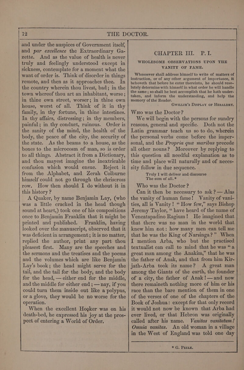 and under the auspices of Government itself, and par excellence the Extraordinary Ga- zette. And as the value of health is never truly and feelingly understood except in sickness, contemplate for a moment what the want of order is. Think of disorder in things remote, and then as it approaches thee. In the country wherein thou livest, bad; in the town whereof thou art an inhabitant, worse; in thine own street, worser; in thine own house, worst of all. Think of it in thy family, in thy fortune, in thine intestines. In thy affairs, distressing; in thy members, painful; in thy conduct, ruinous. Order is the sanity of the mind, the health of the body, the peace of the city, the security of the state. As the beams to a house, as the bones to the microcosm of man, so is order to all things. Abstract it from a Dictionary, and thou mayest imagine the inextricable confusion which would ensue. Reject it from the Alphabet, and Zerah Colburne | himself could not go through the chriscross row. How then should I do without it in this history ? A Quaker, by name Benjamin Lay, (who avas a little cracked in the head though sound at heart,) took one of his compositions once to Benjamin Franklin that it might be printed and published. Franklin, having looked over the manuscript, observed that it was deficient in arrangement ; it is no matter, replied the author, print any part thou pleasest first. Many are the speeches and and the volumes which are like Benjamin Lay’s book; the head might serve for the tail, and the tail for the body, and the body for the head, — either end for the middle, and the middle for either end ; — nay, if you could turn them inside out like a polypus, or a glove, they would be no worse for the operation. When the excellent Hogker was on his death-bed, he expressed his joy at the pros- pect of entering a World of Order. CHAPTER IIL P.L WHOLESOME OBSERVATIONS UPON THE VANITY OF FAME. Whosoever shall address himself to write of matters of instruction, or of any other argument of importance, it behoveth that before he enter thereinto, he should reso- lutely determine with himself in what order he will handle the same; so shall he best accomplish that he hath under- taken, and inform the understanding, and help the memory of the Reader. GwiLuim’s DispLay or HERALDRY. Wuo was the Doctor? We will begin with the persons for sundry reasons, general and specific. Doth not the Latin grammar teach us so to do, wherein the personal verbs come before the imper- sonal, and the Propria que maribus precede all other nouns? Moreover by replying to this question all needful explanation as to time and place will naturally and of neces- sity follow in due sequence. Truly I will deliver and discourse The sum of all. * Who was the Doctor ? Can it then be necessary to ask ? — Alas the vanity of human fame! Vanity of vani- ties, all is Vanity! “ How few,” says Bishop Jeremy Taylor, “ have heard of the name of Veneatapadino Ragium! He imagined that that there was no man in the world that knew him not: how many men can tell me that he was the King of Narsinga?” When I mention Arba, who but the practised textualist can call to mind that he was “a great man among the Anakim,” that he was the father of Anak, and that from him Kir- jath-Arba took its name? A great man among the Giants of the earth, the founder of a city, the father of Anak !—and now there remaineth nothing more of him or his race than the bare mention of them in one of the verses of one of the chapters of the Book of Joshua: except for that only record it would not now be known that Arba had ever lived, or that Hebron was originally called after his name. Vanitas vanitatum ! Omnia vanitas. An old woman in a village in the West of England was told one day * G. PEELE.