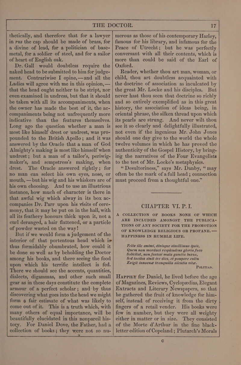 thetically, and therefore that for a lawyer in rus the cap should be made of brass, for a divine of lead, for a politician of base- metal, for a soldier of steel, and for a sailor of heart of English oak. Dr. Gall would doubtless require the naked head to be submitted to him for judge- ment. Contrariwise I opine,—and all the Ladies will agree with me in this opinion, — that the head ought neither to be stript, nor even examined in undress, but that it should be taken with all its accompaniments, when the owner has made the best of it, the ac- companiments being not unfrequently more indicative than the features themselves. Long ago the question whether a man is most like himself drest or undrest, was pro- pounded to the British Apollo; and it was answered by the Oracle that a man of God Almighty’s making is most like himself when undrest; but a man of a tailor’s, periwig- maker’s, and sempstress’s making, when drest. The Oracle answered rightly ; for no man can select bis own eyes, nose, or mouth, — but his wig and his whiskers are of his own choosing. And to use an illustrious instance, how much of character is there in that awful wig which alway in its box ac- companies Dr. Parr upon his visits of cere- mony, that it may be put on in the hall, with all its feathery honours thick upon it, not a curl deranged, a hair flattened, or a particle of powder wasted on the way! But if we would form a judgement of the interior of that portentous head which is thus formidably obumbrated, how could it be done so well as by beholding the Doctor among his books, and there seeing the food upon which his terrific intellect is fed. There we should see the accents, quantities, dialects, digammas, and other such small gear as in these days constitute the complete armour of a perfect scholar; and-by thus discovering what goes into the head we might form 9 fair estimate of what was likely to come out of it. This is a truth which, with many others of equal importance, will be beautifully elucidated in this nonpareil his- tory. For Daniel Dove, the Father, had a collection of books; they were not so nu- i] merous as those of his contemporary Harley, famous for his library, and infamous for the Peace of Utrecht; but he was perfectly conversant with all their contents, which is more than could be said of the Earl of Oxford. Reader, whether thou art man, woman, or child, thou art doubtless acquainted with the doctrine of association as inculcated by the great Mr. Locke and his disciples. But never hast thou seen that doctrine so richly and so entirely exemplified as in this great history, the association of ideas being, in oriental phrase, the silken thread upon which its pearls are strung. And never wilt thou see it so clearly and delightfully illustrated, not even if the ingenious Mr. John Jones should one day give to the world the whole twelve volumes in which he has proved the authenticity of the Gospel History, by bring- ing the narratives of the Four Evangelists to the test of Mr. Locke’s metaphysics. “ Desultoriness,” says Mr. Danby, “ may often be the mark ofa full head ; connection must proceed from a thoughtful one.” CHAP TE ion VE ke A COLLECTION OF BOOKS NONE OF WHICH ARE INCLUDED AMONGST THE PUBLICA- TIONS OF ANY SOCIETY FOR THE PROMOTION OF KNOWLEDGE RELIGIOUS OR PROFANE. — HAPPINESS IN HUMBLE LIFE. Felix ille animt, divisque simillimus ipsis, Quem non mordact resplendens gloria fuco Solicttat, non fastost mala gaudia luxus, Sed tacitos sinit tre dies, et paupere culiu Exigit innocue tranquilla silentia vite. POLITIAN. Haprity for Daniel, he lived before the age of Magazines, Reviews, Cyclopzedias, Elegant Extracts and Literary Newspapers, so that he gathered the fruit of knowledge for him- self, instead of receiving it from the dirty fingers of a retail vender. His books were few in number, but they were all weighty either in matter or in size. They consisted of the Morte d’Arthur in the fine black- letter edition of Copeland ; Plutarch’s Morals Cc