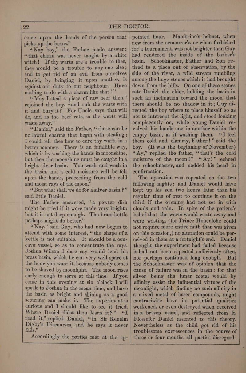 picks up the beans.” “Nay boy,” the Father made answer ; “that charm was never taught by a white witch! If thy warts are a trouble to thee, they would be a trouble to any one else ; and to get rid of an evil from ourselves Daniel, by bringing it upon another, is against our duty to our neighbour. Have nothing to do with a charm like that!” “ May I steal a piece of raw beef then,” rejoined the boy, “and rub the warts with it and bury it? For Uncle says that will do, and as the beef rots, so the warts will waste away.” “ Daniel,” said the Father, “ those can be no lawful charms that begin with stealing ; I could tell thee how to cure thy warts in a better manner. There is an infallible way, which is by washing the hands in moonshine, but then the moonshine must be caught ina bright silver basin. You wash and wash in the basin, and a cold moisture will be felt upon the hands, proceeding from the cold and moist rays of the moon.” “But what shall we do for a silver basin ?” said little Daniel. The Father answered, “a pewter dish might be tried if it were made very bright ; but it is not deep enough. The brass kettle perhaps might do better.” “Nay,” said Guy, who had now begun to attend with some interest, “the shape of a kettle is not suitable. It should be a con- cave vessel, so as to concentrate the rays. Joshua Wilson I dare say would lend his brass basin, which he can very well spare at the hour you want it, because nobody comes to be shaved by moonlight. The moon rises early enough to serve at this time. If you come in this evening at six o'clock I will speak to Joshua in the mean time, and have the basin as bright and shining as a good scouring can make it. The experiment is curious and I should like to see it tried. Where Daniel didst thou learn it?” “I read it,” replied Daniel, “in Sir Kenelm pany Discourses, and he says it never ails.” Accordingly the parties met. at the ap- —$— $$ — —————— —————————— a new from the armourer’s, or when furbished for a tournament, was not brighter than Guy had rendered the inside of the barber’s basin. Schoolmaster, Father and Son re- tired to a place out of observation, by the side of the river, a wild stream tumbling among the huge stones which it had brought down from the hills. On one of these stones sate Daniel the elder, holding the basin in such an inclination toward the moon that there should be no shadow in it; Guy di- rected the boy where to place himself so as not to intercept the light, and stood looking complacently on, while young Daniel re- volved his hands one in another within the empty basin, as if washing them. “TI feel them cold and clammy, Father!” said the boy. (It was the beginning of November) “ Ay,” replied the father, “that’s the cold moisture of the moon!” “Ay!” echoed the schoolmaster, and nodded his head in confirmation. The operation was repeated on the two following nights; and Daniel would have kept up his son two hours later than his regular time of rest to continue it on the third if the evening had not set in with clouds and rain. In spite of the patient’s belief that the warts would waste away and were wasting, (for Prince Hohenlohe could not require more entire faith than was given on this occasion,) no alteration could be per- ceived in them at a fortnight’s end. Daniel thought the experiment had failed because it had not been repeated sufliciently often, nor perhaps continued long enough. But the Schoolmaster was of opinion that the cause of failure was in the basin: for that silver being the lunar metal would by affinity assist the influential virtues of the moonlight, which finding no such affinity in a mixed metal of baser compounds, might contrariwise have its potential qualities weakened, or even destroyed when received in a brasen vessel, and reflected from it. Flossofer Daniel assented to this theory. Nevertheless as the child got rid of his troublesome excrescences in the course of three or four months, all parties disregard-