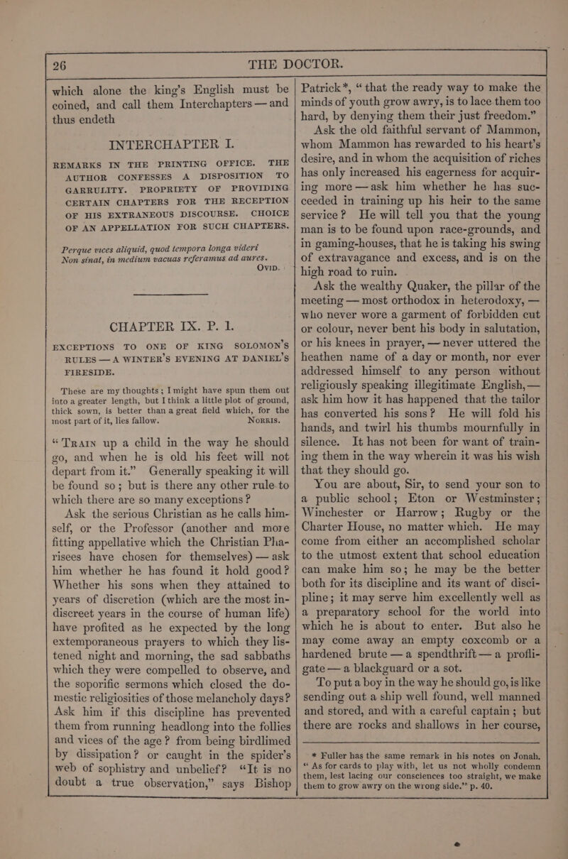 coined, and call them. Interchapters — and thus endeth INTERCHAPTER I. REMARKS IN THE PRINTING OFFICE. THE AUTHOR CONFESSES A DISPOSITION TO GARRULITY. PROPRIETY OF PROVIDING CERTAIN CHAPTERS FOR THE RECEPTION OF HIS EXTRANEOUS DISCOURSE. CHOICE OF AN APPELLATION FOR SUCH CHAPTERS, Perque vices aliquid, quod tempora longa vidert Non sinat, in medium vacuas referamus ad aures. OvID. CHAPTER IX. P. I. EXCEPTIONS TO ONE OF KING SOLOMON’S RULES —A WINTER'S EVENING AT DANIEL’S FIRESIDE. These are my thoughts; Imight have spun them out into a greater length, but I think a little plot of ground, thick sown, is better than a great field which, for the most part of it, lies fallow. Nornis. “Train up a child in the way he should go, and when he is old his feet will not depart from it.” Generally speaking it will be found so; but is there any other rule to which there are so many exceptions ? Ask the serious Christian as he calls him- self, or the Professor (another and more fitting appellative which the Christian Pha- risees have chosen for themselves) — ask him whether he has found it hold good? Whether his sons when they attained to years of discretion (which are the most in- discreet years in the course of human life) have profited as he expected by the long extemporaneous prayers to which they lis- tened night and morning, the sad sabbaths which they were compelled to observe, and the soporific sermons which closed the do- mestic religiosities of those melancholy days? Ask him if this discipline has prevented them from running headlong into the follies and vices of the age? from being birdlimed by dissipation? or caught in the spider’s web of sophistry and unbelief? “It is no doubt a true observation,” says Bishop minds of youth grow awry, is to lace them too hard, by denying them their just freedom.” Ask the old faithful servant of Mammon, whom Mammon has rewarded to his heart’s desire, and in whom the acquisition of riches has only increased his eagerness for acquir- ing more —ask him whether he has suc- ceeded in training up his heir to the same service? He will tell you that the young man is to be found upon race-grounds, and in gaming-houses, that he is taking his swing of extravagance and excess, and is on the high road to ruin. Ask the wealthy Quaker, the pillar of the meeting — most orthodox in heterodoxy, — who never wore a garment of forbidden cut or colour, never bent his body in salutation, or his knees in prayer, — never uttered the heathen name of a day or month, nor ever addressed himself to any person without religiously speaking illegitimate English, — ask him how it has happened that the tailor has converted his sons? He will fold his hands, and twirl his thumbs mournfully in silence. It has not been for want of train- ing them in the way wherein it was his wish that they should go. You are about, Sir, to send your son to a public school; Eton or Westminster ; Winchester or Harrow; Rugby or the Charter House, no matter which. He may come from either an accomplished scholar to the utmost extent that school education can make him so; he may be the better both for its discipline and its want of disci- pline; it may serve him excellently well as a preparatory school for the world into which he is about to enter. But also he may come away an empty coxcomb or a hardened brute —a spendthrift — a profli- gate — a blackguard or a sot. To put a boy in the way he should go, is like sending out a ship well found, well manned and stored, and with a careful captain ; but there are rocks and shallows in her course, * Fuller has the same remark in his notes on Jonah. “ As for cards to play with, let us not wholly condemn them, lest lacing our consciences too straight, we make them to grow awry on the wrong side.” p. 40.