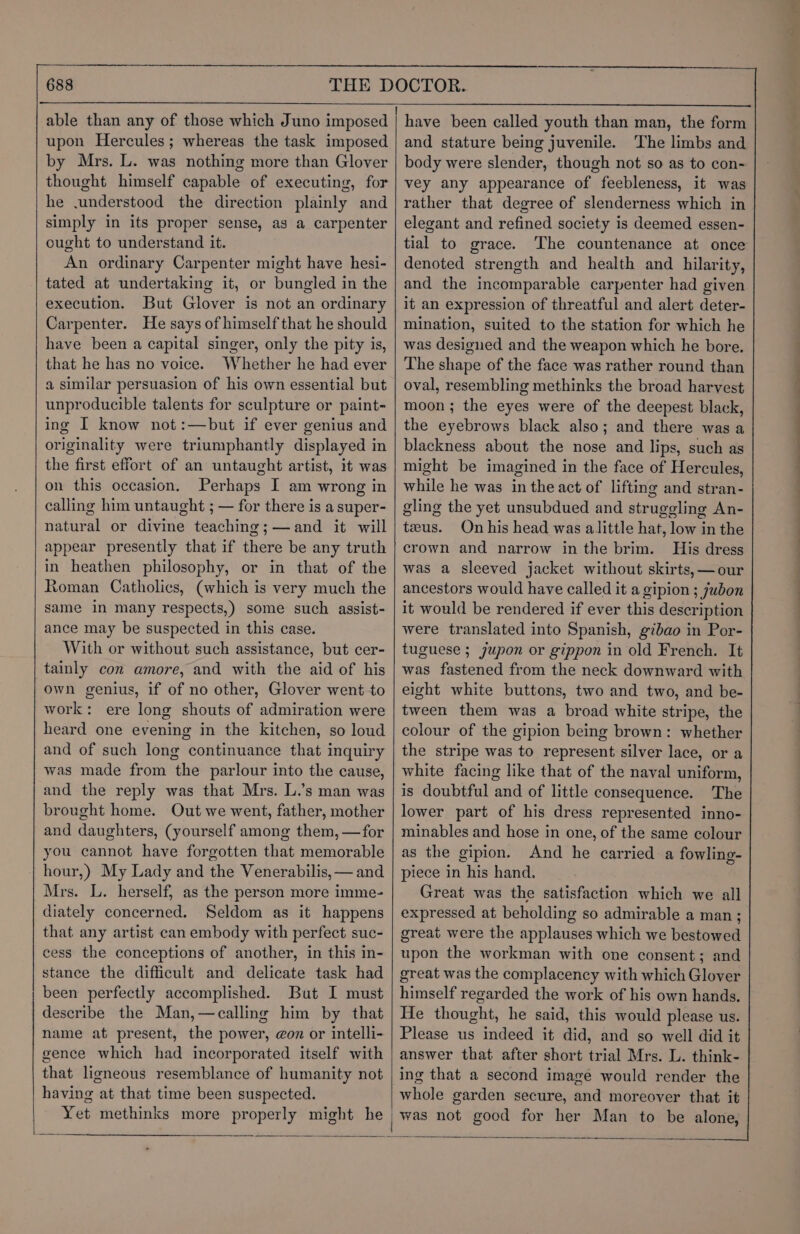 L upon Hercules; whereas the task imposed by Mrs. L. was nothing more than Glover thought himself capable of executing, for he .understood the direction plainly and simply in its proper sense, as a carpenter ought to understand it. An ordinary Carpenter might have hesi- tated at undertaking it, or bungled in the execution. But Glover is not an ordinary Carpenter. He says of himself that he should have been a capital singer, only the pity is, that he has no voice. Whether he had ever a similar persuasion of his own essential but unproducible talents for sculpture or paint- ing I know not:—but if ever genius and originality were triumphantly displayed in the first effort of an untaught artist, it was on this occasion, Perhaps I am wrong in calling him untaught ; — for there is a super- natural or divine teaching;—and it will appear presently that if there be any truth in heathen philosophy, or in that of the Roman Catholics, (which is very much the same in many respects,) some such assist- ance may be suspected in this case. With or without such assistance, but cer- tainly con amore, and with the aid of his own genius, if of no other, Glover went to work: ere long shouts of admiration were heard one evening in the kitchen, so loud and of such long continuance that inquiry was made from the parlour into the cause, and the reply was that Mrs. L.’s man was brought home. Out we went, father, mother and daughters, (yourself among them, —for you cannot have forgotten that memorable hour,) My Lady and the Venerabilis, — and Mrs. L. herself, as the person more imme- diately concerned. Seldom as it happens that any artist can embody with perfect suc- cess the conceptions of another, in this in- stance the difficult and delicate task had been perfectly accomplished. But I must describe the Man,—calling him by that name at present, the power, gon or intelli- gence which had incorporated itself with that ligneous resemblance of humanity not having at that time been suspected. Yet methinks more properly might he SS — ra have been called youth than man, the form and stature being juvenile. The limbs and body were slender, though not so as to con- vey any appearance of feebleness, it was rather that degree of slenderness which in elegant and refined society is deemed essen- tial to grace. The countenance at once denoted strength and health and hilarity, and the incomparable carpenter had given it an expression of threatful and alert deter- mination, suited to the station for which he was designed and the weapon which he bore. The shape of the face was rather round than oval, resembling methinks the broad harvest moon ; the eyes were of the deepest black, the eyebrows black also; and there was a blackness about the nose and lips, such as might be imagined in the face of Hercules, while he was in the act of lifting and stran- gling the yet unsubdued and struggling An- teus. On his head was alittle hat, low in the crown and narrow inthe brim. His dress was a sleeved jacket without skirts, —our ancestors would have called it a gipion ; jubon it would be rendered if ever this description were translated into Spanish, gibao in Por- tuguese ; jupon or gippon in old French. It was fastened from the neck downward with eight white buttons, two and two, and be- tween them was a broad white stripe, the colour of the gipion being brown: whether the stripe was to represent silver lace, or a white facing like that of the naval uniform, is doubtful and of little consequence. The lower part of his dress represented inno- minables and hose in one, of the same colour as the gipion. And he carried a fowling- piece in his hand. Great was the satisfaction which we all expressed at beholding so admirable a man; great were the applauses which we bestowed upon the workman with one consent; and great was the complacency with which Glover himself regarded the work of his own hands. He thought, he said, this would please us. Please us indeed it did, and so well did it answer that after short trial Mrs. L. think- ing that a second image would render the whole garden secure, and moreover that it was not good for her Man to be alone,