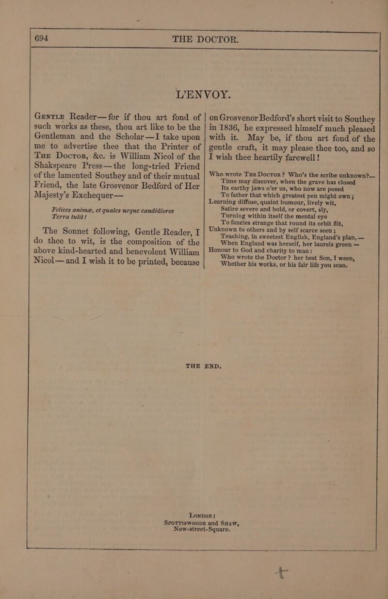 such works as these, thou art like to be the Gentleman and the Scholar—I take upon me to advertise thee that the Printer of Tse Doctor, &amp;c. is William Nicol of the Shakspeare Press—the long-tried Friend of the lamented Southey and of their mutual Friend, the late Grosvenor Bedford of Her Majesty’s Exchequer — Felices anime, et gquales neque candidiores Terra tulit! The Sonnet following, Gentle Reader, I do thee to wit, is the composition of the above kind-hearted and benevolent William Nicol—and I wish it to be printed, because in 1836, he expressed himself much pleased with it. May be, if thou art fond of the gentle craft, it may please thee too, and so I wish thee heartily farewell! Who wrote THe Doctor? Who’s the scribe unknown?— Time may discover, when the grave has closed Its earthy jaws o’er us, who now are posed ~ To father that which greatest pen might own ; Learning diffuse, quaint humour, lively wit, Satire severe and bold, or covert, sly, Turning within itself the mental eye To fancies strange that round its orbit flit, Unknown to others and by self scarce seen ; Teaching, in sweetest English, England’s plan, — When England was herself, her laurels green — Honour to God and charity to man: Who wrote the Doctor ? her best Son, I ween, Whether his works, or his fair life you scan. Ni rnrastieK stdicimee “ar daee sa