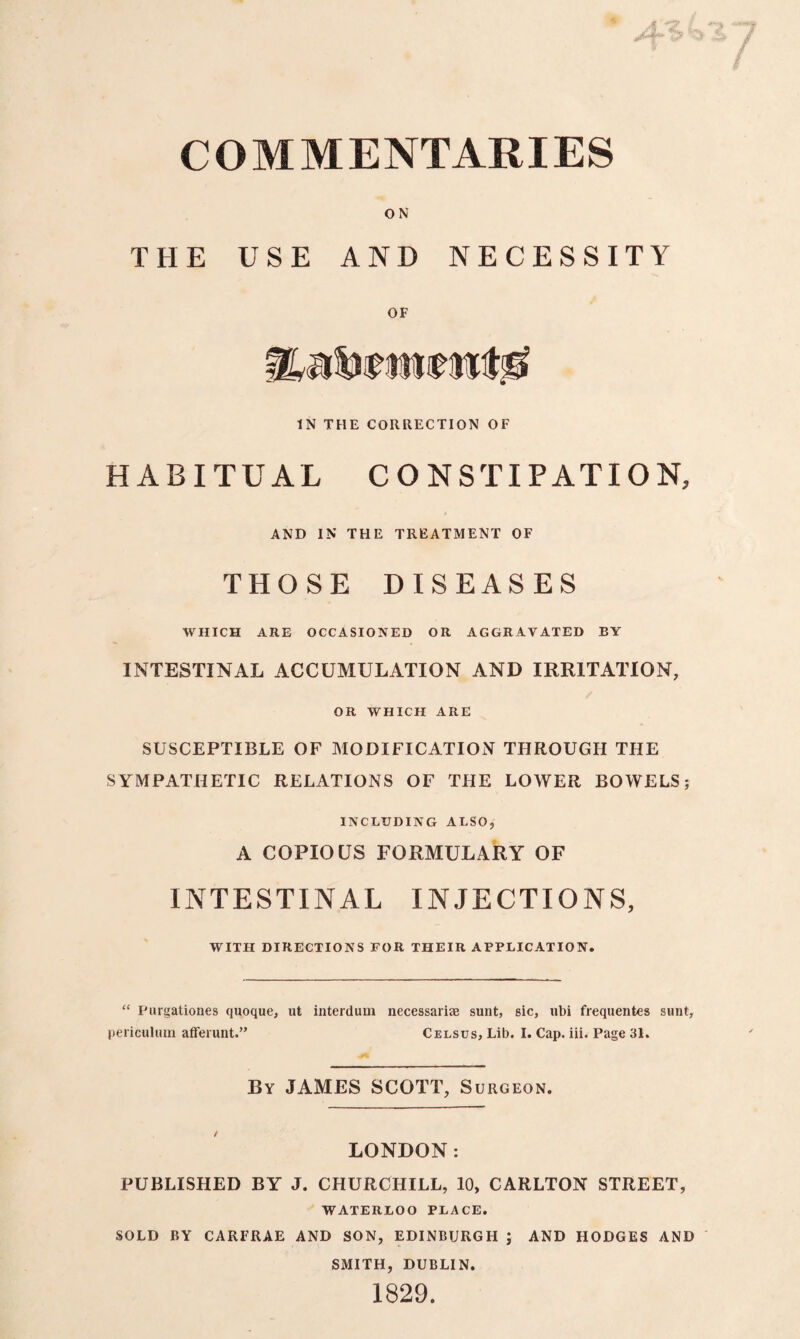 COMMENTARIES ON THE USE AND NECESSITY OF IN THE CORRECTION OF HABITUAL CONSTIPATION, AND IN THE TREATMENT OF THOSE DISEASES WHICH ARE OCCASIONED OR AGGRAVATED BY INTESTINAL ACCUMULATION AND IRRITATION, OR WHICH ARE SUSCEPTIBLE OF MODIFICATION THROUGH THE SYMPATHETIC RELATIONS OF THE LOWER BOWELS; INCLUDING ALSO, A COPIOUS FORMULARY OF INTESTINAL INJECTIONS, WITH DIRECTIONS FOR THEIR APPLICATION. “ Purgationes quoque, ut interdum necessariae sunt, sic, ubi frequentes sunt, periculiun afferunt.” Celsus, Lib. I. Cap. iii. Page 31. By JAMES SCOTT, Surgeon. LONDON: PUBLISHED BY J. CHURCHILL, 10, CARLTON STREET, WATERLOO PLACE. SOLD BY CARFRAE AND SON, EDINBURGH ; AND HODGES AND SMITH, DUBLIN. 1829.