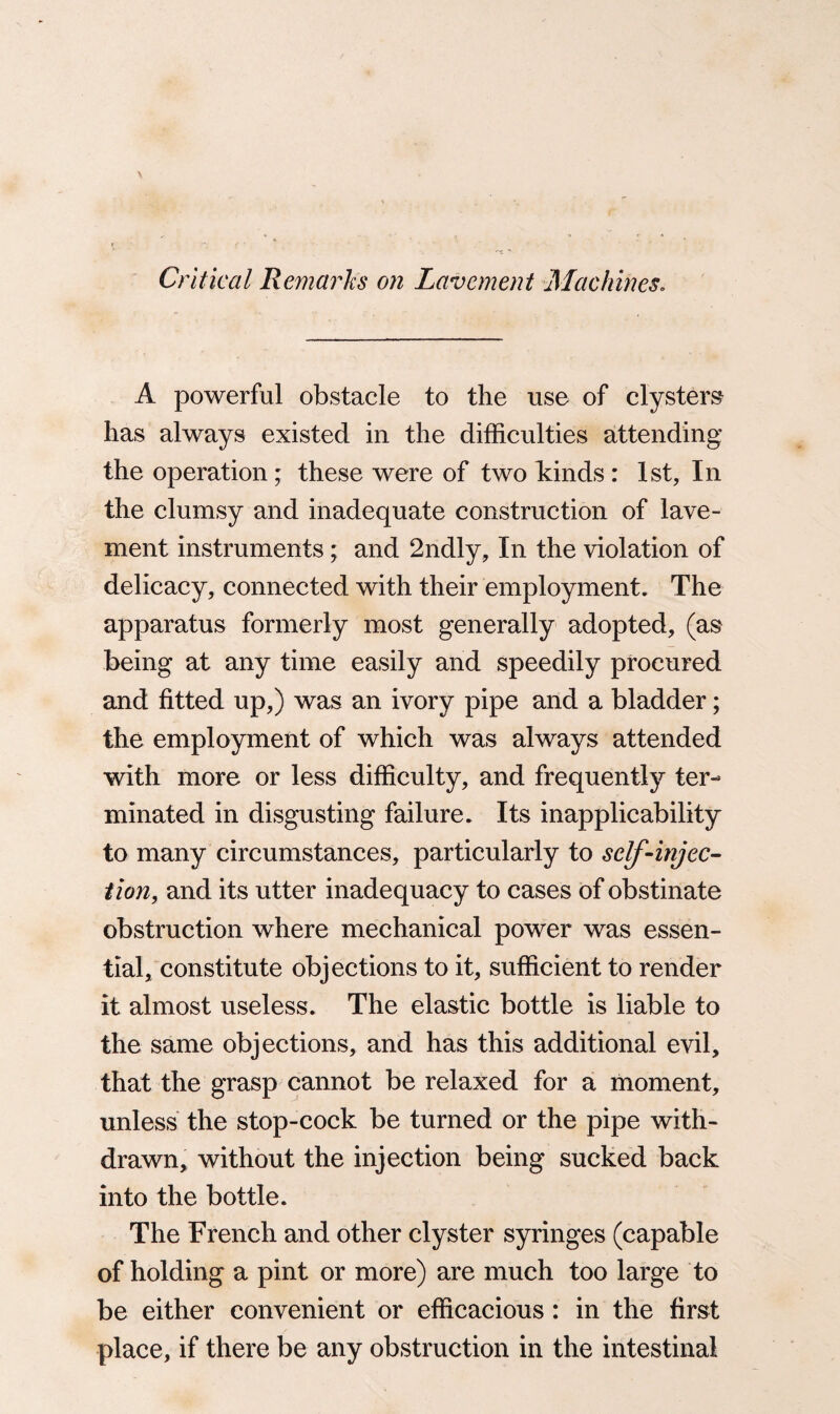 Critical Remarks on Lavement Machines. A powerful obstacle to the use of clysters has always existed in the difficulties attending the operation; these were of two kinds : 1st, In the clumsy and inadequate construction of lave¬ ment instruments; and 2ndly, In the violation of delicacy, connected with their employment. The apparatus formerly most generally adopted, (as being at any time easily and speedily procured and fitted up,) was an ivory pipe and a bladder; the employment of which was always attended with more or less difficulty, and frequently ter¬ minated in disgusting failure. Its inapplicability to many circumstances, particularly to self-injec¬ tion, and its utter inadequacy to cases of obstinate obstruction where mechanical power was essen¬ tial, constitute objections to it, sufficient to render it almost useless. The elastic bottle is liable to the same objections, and has this additional evil, that the grasp cannot be relaxed for a moment, unless the stop-cock be turned or the pipe with¬ drawn, without the injection being sucked back into the bottle. The French and other clyster syringes (capable of holding a pint or more) are much too large to be either convenient or efficacious: in the first place, if there be any obstruction in the intestinal