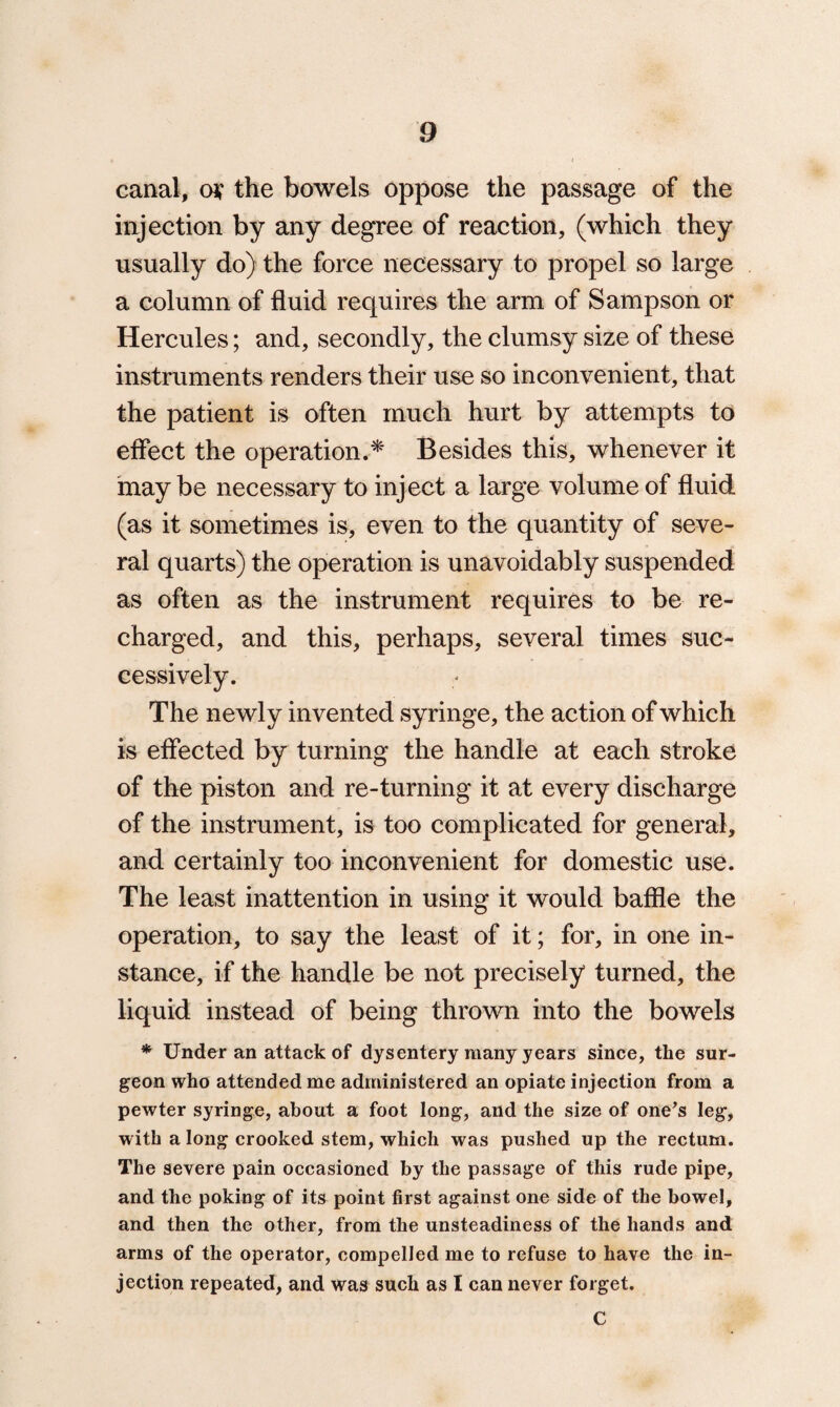 canal, o* the bowels oppose the passage of the injection by any degree of reaction, (which they usually do) the force necessary to propel so large a column of fluid requires the arm of Sampson or Hercules; and, secondly, the clumsy size of these instruments renders their use so inconvenient, that the patient is often much hurt by attempts to effect the operation.* Besides this, whenever it maybe necessary to inject a large volume of fluid (as it sometimes is, even to the quantity of seve¬ ral quarts) the operation is unavoidably suspended as often as the instrument requires to be re¬ charged, and this, perhaps, several times suc¬ cessively. The newly invented syringe, the action of which is effected by turning the handle at each stroke of the piston and re-turning it at every discharge of the instrument, is too complicated for general, and certainly too inconvenient for domestic use. The least inattention in using it would baffle the operation, to say the least of it; for, in one in¬ stance, if the handle be not precisely turned, the liquid instead of being thrown into the bowels * Under an attack of dysentery many years since, the sur¬ geon who attended me administered an opiate injection from a pewter syringe, about a foot long, and the size of one’s leg, with a long crooked stem, which was pushed up the rectum. The severe pain occasioned by the passage of this rude pipe, and the poking of its point first against one side of the bowel, and then the other, from the unsteadiness of the hands and arms of the operator, compelled me to refuse to have the in¬ jection repeated, and was such as I can never forget. C