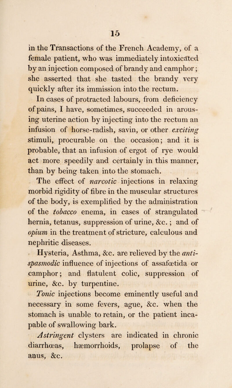 in the Transactions of the French Academy, of a female patient, who was immediately intoxicated by an injection composed of brandy and camphor; she asserted that she tasted the brandy very quickly after its immission into the rectum . In cases of protracted labours, from deficiency of pains, I have, sometimes, succeeded in arous¬ ing uterine action by injecting into the rectum an infusion of horse-radish, savin, or other exciting stimuli, procurable on the occasion; and it is probable, that an infusion of ergot of rye would act more speedily and certainly in this manner, than by being taken into the stomach. The effect of narcotic injections in relaxing morbid rigidity of fibre in the muscular structures of the body, is exemplified by the administration of the tobacco enema, in cases of strangulated hernia, tetanus, suppression of urine, &c.; and of opium in the treatment of stricture, calculous and nephritic diseases. Hysteria, Asthma, See. are relieved by the anti- spasmodic influence of injections of assafoetida or camphor; and flatulent colic, suppression of urine, &c. by turpentine. Tonic injections become eminently useful and necessary in some fevers, ague, &c. when the stomach is unable to retain, or the patient inca¬ pable of swallowing bark. Astringent clysters are indicated in chronic diarrhoeas, haemorrhoids, prolapse of the anus, &c.