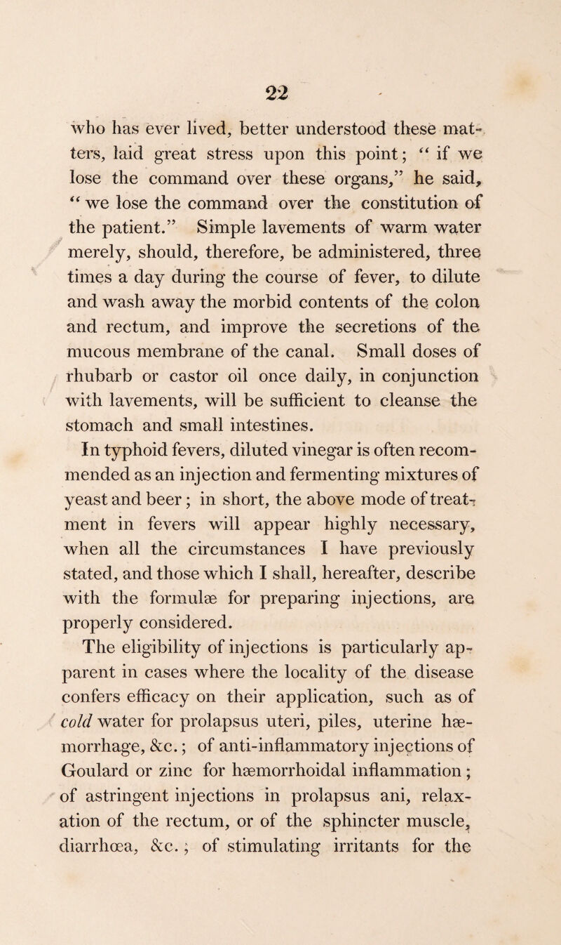 who has ever lived, better understood these mat-* ters, laid great stress upon this point; “ if we lose the command over these organs/’ he said, “ we lose the command over the constitution of the patient.” Simple lavements of warm water merely, should, therefore, be administered, three times a day during the course of fever, to dilute and wash away the morbid contents of the colon and rectum, and improve the secretions of the mucous membrane of the canal. Small doses of rhubarb or castor oil once daily, in conjunction with lavements, will be sufficient to cleanse the stomach and small intestines. In typhoid fevers, diluted vinegar is often recom¬ mended as an injection and fermenting mixtures of yeast and beer; in short, the above mode of treats ment in fevers will appear highly necessary, when all the circumstances I have previously stated, and those which I shall, hereafter, describe with the formulae for preparing injections, are properly considered. The eligibility of injections is particularly ap¬ parent in cases where the locality of the disease confers efficacy on their application, such as of cold water for prolapsus uteri, piles, uterine hae¬ morrhage, &c.; of anti-inflammatory injections of Goulard or zinc for haemorrhoidal inflammation; of astringent injections in prolapsus ani, relax¬ ation of the rectum, or of the sphincter muscle, diarrhoea, &c.; of stimulating irritants for the