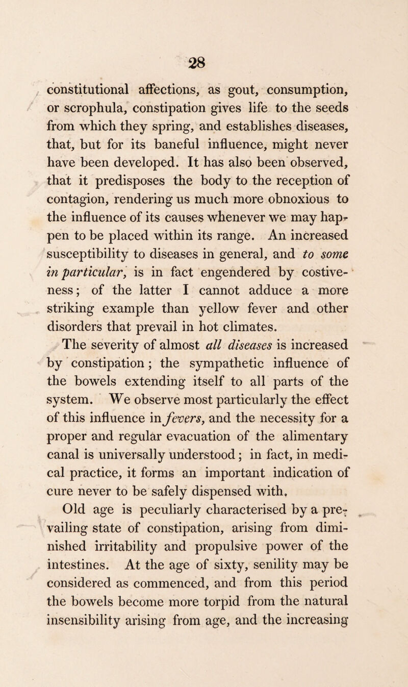 constitutional affections, as gout, consumption, or scrophula, constipation gives life to the seeds from which they spring, and establishes diseases, that, but for its baneful influence, might never have been developed. It has also been observed, that it predisposes the body to the reception of contagion, rendering us much more obnoxious to the influence of its causes whenever we may hap^- pen to be placed within its range. An increased susceptibility to diseases in general, and to some in particular, is in fact engendered by costive¬ ness; of the latter I cannot adduce a more striking example than yellow fever and other disorders that prevail in hot climates. The severity of almost all diseases is increased by constipation; the sympathetic influence of the bowels extending itself to all parts of the system. We observe most particularly the effect of this influence in fevers, and the necessity for a proper and regular evacuation of the alimentary canal is universally understood; in fact, in medi¬ cal practice, it forms an important indication of cure never to be safely dispensed with. Old age is peculiarly characterised by a pre¬ vailing state of constipation, arising from dimi¬ nished irritability and propulsive power of the intestines. At the age of sixty, senility may be considered as commenced, and from this period the bowels become more torpid from the natural insensibility arising from age, and the increasing