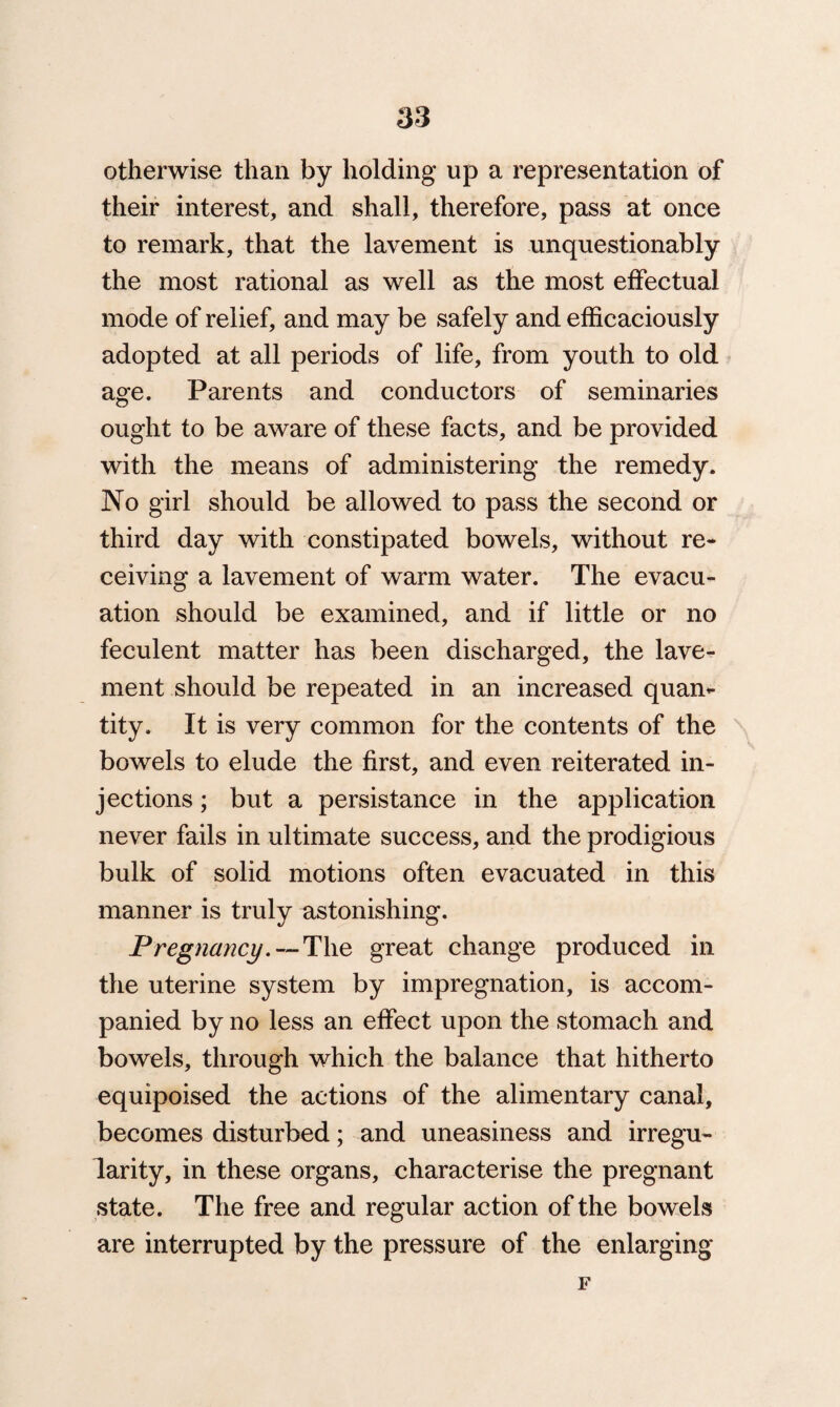 otherwise than by holding up a representation of their interest, and shall, therefore, pass at once to remark, that the lavement is unquestionably the most rational as well as the most effectual mode of relief, and may be safely and efficaciously adopted at all periods of life, from youth to old age. Parents and conductors of seminaries ought to be aware of these facts, and be provided with the means of administering the remedy. No girl should be allowed to pass the second or third day with constipated bowels, without re¬ ceiving a lavement of warm water. The evacu¬ ation should be examined, and if little or no feculent matter has been discharged, the lave¬ ment should be repeated in an increased quan¬ tity. It is very common for the contents of the bowels to elude the first, and even reiterated in¬ jections ; but a persistance in the application never fails in ultimate success, and the prodigious bulk of solid motions often evacuated in this manner is truly astonishing. Pregnancy.--The great change produced in the uterine system by impregnation, is accom¬ panied by no less an effect upon the stomach and bowels, through which the balance that hitherto equipoised the actions of the alimentary canal, becomes disturbed; and uneasiness and irregu¬ larity, in these organs, characterise the pregnant state. The free and regular action of the bowels are interrupted by the pressure of the enlarging F