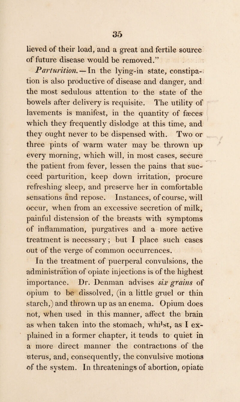 05 lieved of their load, and a great and fertile source of future disease would be removed.” Parturition. — In the lying-in state, constipa¬ tion is also productive of disease and danger, and the most sedulous attention to the state of the bowels after delivery is requisite. The utility of lavements is manifest, in the quantity of faeces which they frequently dislodge at this time, and they ought never to be dispensed with. Two or three pints of warm water may be thrown up every morning, which will, in most cases, secure the patient from fever, lessen the pains that suc¬ ceed parturition, keep down irritation, procure refreshing sleep, and preserve her in comfortable sensations and repose. Instances, of course, will occur, when from an excessive secretion of milk, painful distension of the breasts with symptoms of inflammation, purgatives and a more active treatment is necessary; but I place such cases out of the verge of common occurrences. In the treatment of puerperal convulsions, the administration of opiate injections is of the highest importance. Dr. Denman advises sLv grains of opium to be dissolved, (in a little gruel or thin starch,) and thrown up as an enema. Opium does not, when used in this manner, affect the brain as when taken into the stomach, whilst, as I ex¬ plained in a former chapter, it tends to quiet in a more direct manner the contractions of the uterus, and, consequently, the convulsive motions of the system. In threatenings of abortion, opiate