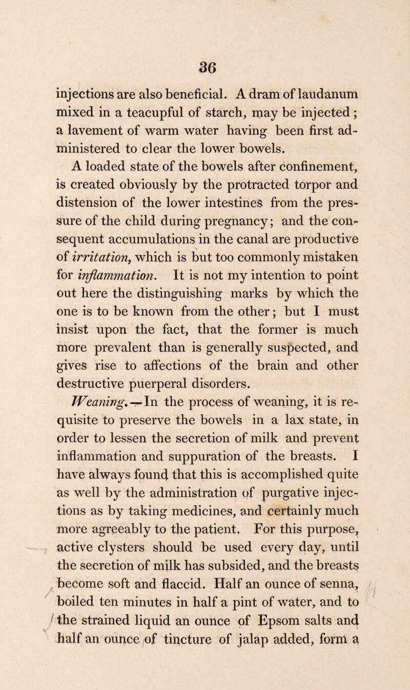 injections are also beneficial. A dram of laudanum mixed in a teacupful of starch, may be injected; a lavement of warm water having been first ad¬ ministered to clear the lower bowels. A loaded state of the bowels after confinement, is created obviously by the protracted torpor and distension of the lower intestines from the pres¬ sure of the child during pregnancy; and the con¬ sequent accumulations in the canal are productive V of irritation, which is but too commonly mistaken for inflammation. It is not my intention to point out here the distinguishing marks by which the one is to be known from the other; but I must insist upon the fact, that the former is much more prevalent than is generally suspected, and gives rise to affections of the brain and other destructive puerperal disorders. Weaning.In the process of weaning, it is re¬ quisite to preserve the bowels in a lax state, in order to lessen the secretion of milk and prevent inflammation and suppuration of the breasts. I have always found that this is accomplished quite as well by the administration of purgative injec¬ tions as by taking medicines, and certainly much more agreeably to the patient. For this purpose, active clysters should be used every day, until the secretion of milk has subsided, and the breasts become soft and flaccid. Half an ounce of senna, boiled ten minutes in half a pint of water, and to the strained liquid an ounce of Epsom salts and half an ounce of tincture of jalap added, form a