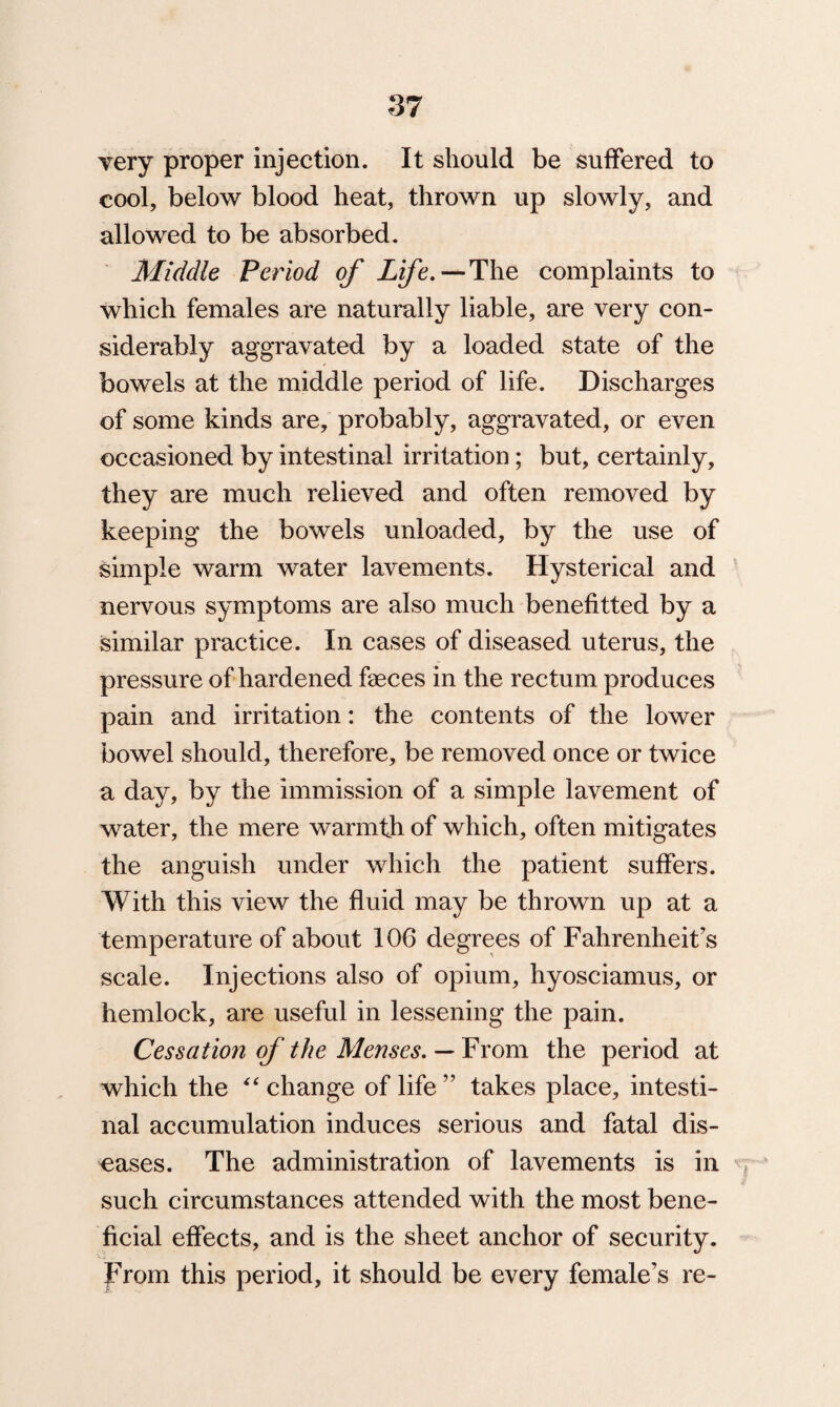 yery proper injection. It should be suffered to cool, below blood heat, thrown up slowly, and allowed to be absorbed. Middle Period of Life.—The complaints to which females are naturally liable, are very con¬ siderably aggravated by a loaded state of the bowels at the middle period of life. Discharges of some kinds are, probably, aggravated, or even occasioned by intestinal irritation; but, certainly, they are much relieved and often removed by keeping the bowels unloaded, by the use of simple warm water lavements. Hysterical and nervous symptoms are also much benefitted by a similar practice. In cases of diseased uterus, the pressure of hardened faeces in the rectum produces pain and irritation: the contents of the lower bowel should, therefore, be removed once or twice a day, by the immission of a simple lavement of water, the mere warmth of which, often mitigates the anguish under which the patient suffers. With this view the fluid may be thrown up at a temperature of about 106 degrees of Fahrenheit's scale. Injections also of opium, hyosciamus, or hemlock, are useful in lessening the pain. Cessation of the Menses. — From the period at which the “ change of life ” takes place, intesti¬ nal accumulation induces serious and fatal dis¬ eases. The administration of lavements is in such circumstances attended with the most bene¬ ficial effects, and is the sheet anchor of security. From this period, it should be every female’s re-