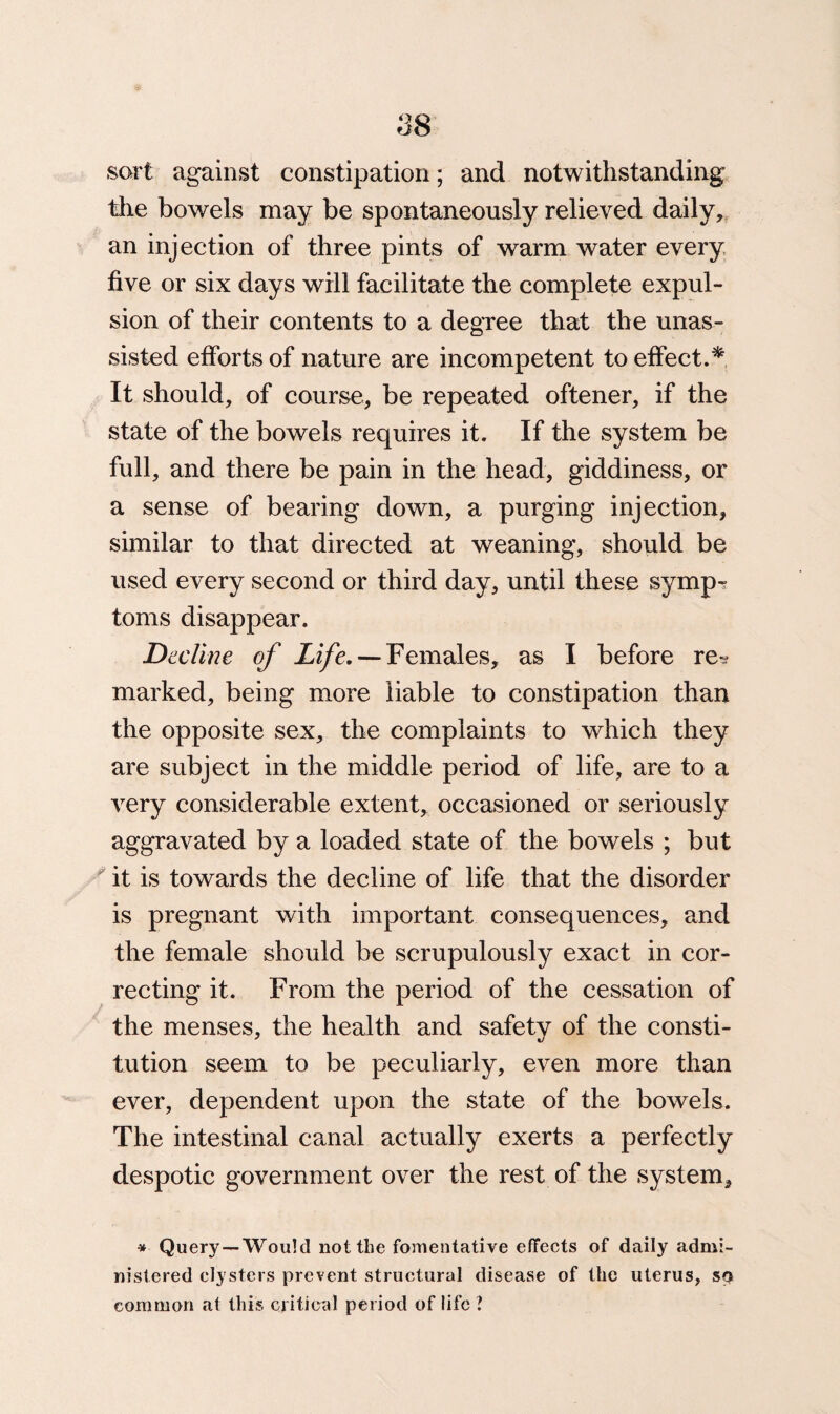 sort against constipation; and notwithstanding the bowels may be spontaneously relieved daily, an injection of three pints of warm water every five or six days will facilitate the complete expul¬ sion of their contents to a degree that the unas¬ sisted efforts of nature are incompetent to effect.* It should, of course, be repeated oftener, if the state of the bowels requires it. If the system be full, and there be pain in the head, giddiness, or a sense of bearing down, a purging injection, similar to that directed at weaning, should be used every second or third day, until these symp? toms disappear. Decline of Life.’— Females, as I before re? marked, being more liable to constipation than the opposite sex, the complaints to which they are subject in the middle period of life, are to a very considerable extent, occasioned or seriously aggravated by a loaded state of the bowels ; but it is towards the decline of life that the disorder is pregnant with important consequences, and the female should be scrupulously exact in cor¬ recting it. From the period of the cessation of the menses, the health and safety of the consti¬ tution seem to be peculiarly, even more than ever, dependent upon the state of the bowels. The intestinal canal actually exerts a perfectly despotic government over the rest of the system. * Query—Would not the fomentative effects of daily admi¬ nistered clysters prevent structural disease of the uterus, so common at this critical period of life ?