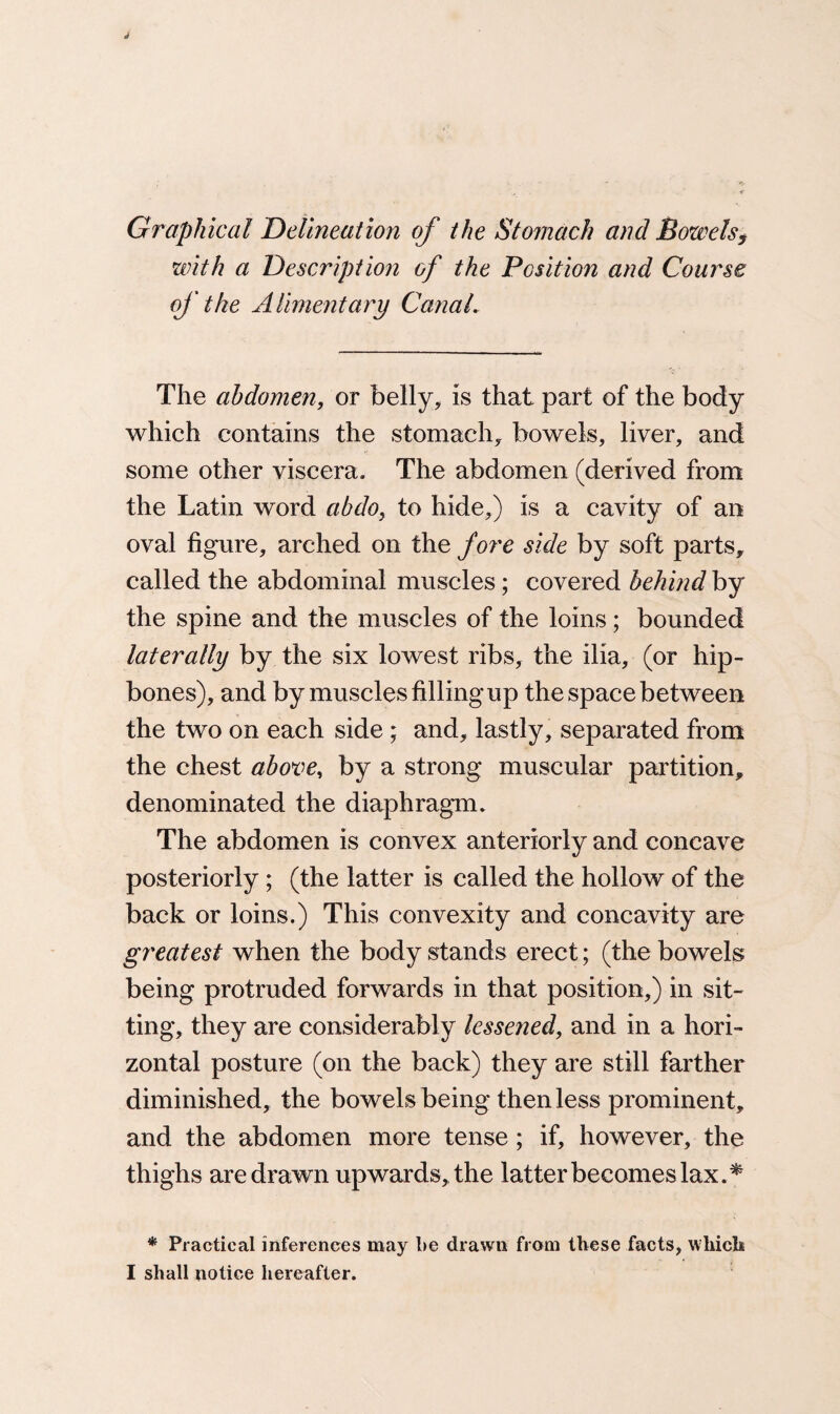 Graphical Delineation of the Stomach and Bowels, with a Description of the Position and Course of the Alimentary Canal. The abdomen, or belly, is that part of the body which contains the stomachy bowels, liver, and some other viscera. The abdomen (derived from the Latin word abdo, to hide,) is a cavity of an oval figure, arched on the fore side by soft parts, called the abdominal muscles; covered behind by the spine and the muscles of the loins; bounded laterally by the six lowest ribs, the ilia, (or hip¬ bones), and by muscles filling up the space between the two on each side ; and, lastly, separated from the chest above, by a strong muscular partition, denominated the diaphragm. The abdomen is convex anteriorly and concave posteriorly ; (the latter is called the hollow of the back or loins.) This convexity and concavity are greatest when the body stands erect; (the bowels being protruded forwards in that position,) in sit¬ ting, they are considerably lessened, and in a hori¬ zontal posture (on the back) they are still farther diminished, the bowels being then less prominent, and the abdomen more tense; if, however, the thighs are drawn upwards, the latter becomes lax.* * Practical inferences may be drawn from these facts, which I shall notice hereafter.