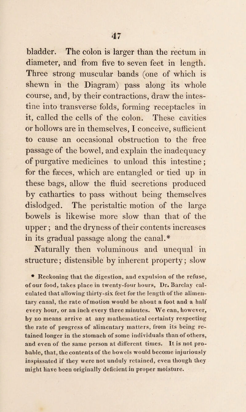 bladder. The colon is larger than the rectum in diameter, and from five to seven feet in length. Three strong muscular bands (one of which is shewn in the Diagram) pass along its whole course, and, by their contractions, draw the intes¬ tine into transverse folds, forming receptacles in it, called the cells of the colon. These cavities or hollows are in themselves, I conceive, sufficient to cause an occasional obstruction to the free passage of the bowel, and explain the inadequacy of purgative medicines to unload this intestine ; for the faeces, which are entangled or tied up in these bags, allow the fluid secretions produced by cathartics to pass without being themselves dislodged. The peristaltic motion of the large bowels is likewise more slow than that of the upper; and the dryness of their contents increases in its gradual passage along the canal.* Naturally then voluminous and unequal in structure; distensible by inherent property; slow # Reckoning that the digestion, and expulsion of the refuse, of our food, takes place in twenty-four hours, Dr. Barclay cal¬ culated that allowing thirty-six feet for the length of the alimen¬ tary canal, the rate of motion would be about a foot and a half every hour, or an inch every three minutes. We can, however, by no means arrive at any mathematical certainty respecting the rate of progress of alimentary matters, from its being re¬ tained longer in the stomach of some individuals than of others, and even of the same person at different times. It is not pro¬ bable, that, the contents of the bowels would become injuriously inspissated if they were not unduly retained, even though they might have been originally deficient in proper moisture.