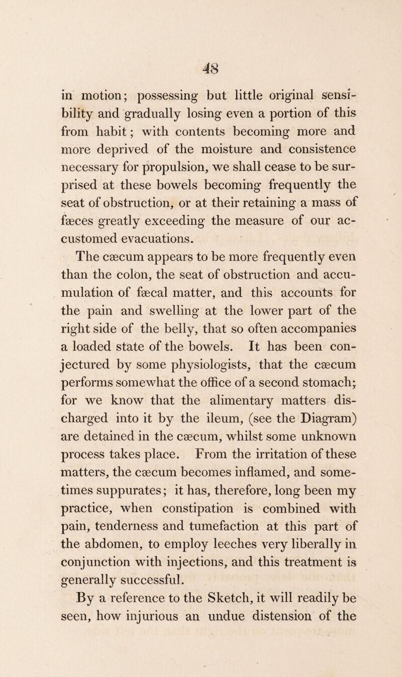 bility and gradually losing even a portion of this from habit; with contents becoming more and more deprived of the moisture and consistence necessary for propulsion, we shall cease to be sur¬ prised at these bowels becoming frequently the seat of obstruction, or at their retaining a mass of faeces greatly exceeding the measure of our ac¬ customed evacuations. The caecum appears to be more frequently even than the colon, the seat of obstruction and accu¬ mulation of faecal matter, and this accounts for the pain and swelling at the lower part of the right side of the belly, that so often accompanies a loaded state of the bowels. It has been con¬ jectured by some physiologists, that the caecum performs somewhat the office of a second stomach; for we know that the alimentary matters dis¬ charged into it by the ileum, (see the Diagram) are detained in the caecum, whilst some unknown process takes place. From the irritation of these matters, the caecum becomes inflamed, and some¬ times suppurates; it has, therefore, long been my practice, when constipation is combined with pain, tenderness and tumefaction at this part of the abdomen, to employ leeches very liberally in conjunction with injections, and this treatment is generally successful. By a reference to the Sketch, it will readily be seen, how injurious an undue distension of the