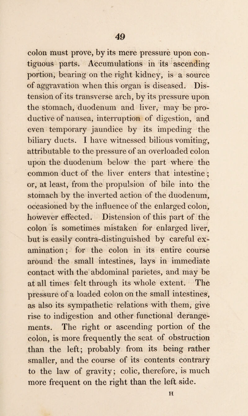 colon must prove, by its mere pressure upon con- *C • tiguous parts. Accumulations in its ascending portion, bearing on the right kidney, is a source of aggravation when this organ is diseased. Dis¬ tension of its transverse arch, by its pressure upon the stomach, duodenum and liver, may be pro¬ ductive of nausea, interruption of digestion, and even temporary jaundice by its impeding the biliary ducts. I have witnessed bilious vomiting, attributable to the pressure of an overloaded colon upon the duodenum below the part where the common duct of the liver enters that intestine; or, at least, from the propulsion of bile into the stomach by the inverted action of the duodenum, occasioned by the influence of the enlarged colon, however effected. Distension of this part of the colon is sometimes mistaken for enlarged liver, but is easily contra-distinguished by careful ex¬ amination ; for the colon in its entire course around the small intestines, lays in immediate contact with the abdominal parietes, and may be at all times felt through its whole extent. The pressure of a loaded colon on the small intestines, as also its sympathetic relations with them, give rise to indigestion and other functional derange¬ ments. The right or ascending portion of the colon, is more frequently the seat of obstruction than the left; probably from its being rather smaller, and the course of its contents contrary to the law of gravity; colic, therefore, is much more frequent on the right than the left side. H