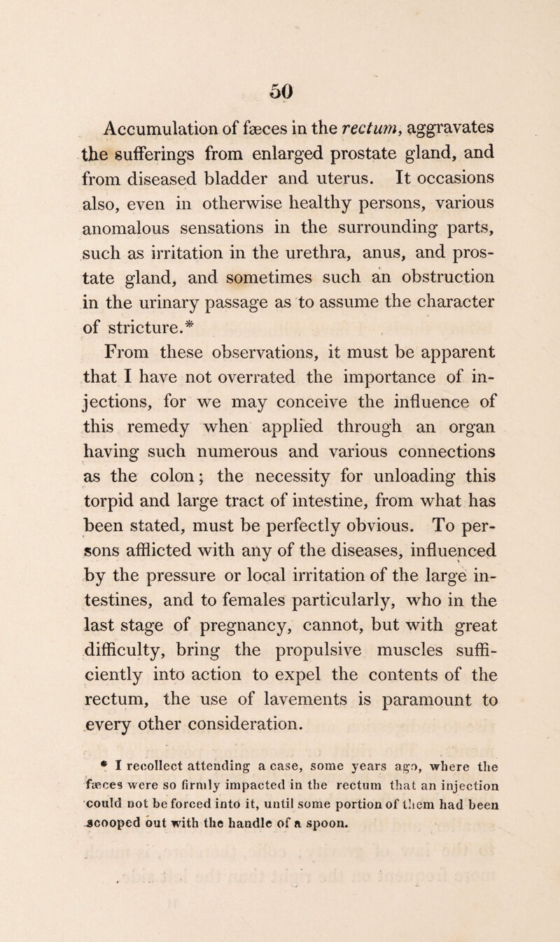 Accumulation of feces in the rectum, aggravates the sufferings from enlarged prostate gland, and from diseased bladder and uterus. It occasions also, even in otherwise healthy persons, various anomalous sensations in the surrounding parts, such as irritation in the urethra, anus, and pros¬ tate gland, and sometimes such an obstruction in the urinary passage as to assume the character of stricture.* From these observations, it must be apparent that I have not overrated the importance of in¬ jections, for we may conceive the influence of this remedy when applied through an organ having such numerous and various connections as the colon; the necessity for unloading this torpid and large tract of intestine, from what has been stated, must be perfectly obvious. To per¬ sons afflicted with any of the diseases, influenced by the pressure or local irritation of the large in¬ testines, and to females particularly, who in the last stage of pregnancy, cannot, but with great difficulty, bring the propulsive muscles suffi¬ ciently into action to expel the contents of the rectum, the use of lavements is paramount to every other consideration. * I recollect attending a case, some years ago, where the faeces were so firmly impacted in the rectum that an injection could not be forced into it, until some portion of them had been scooped out with the handle of a spoon.