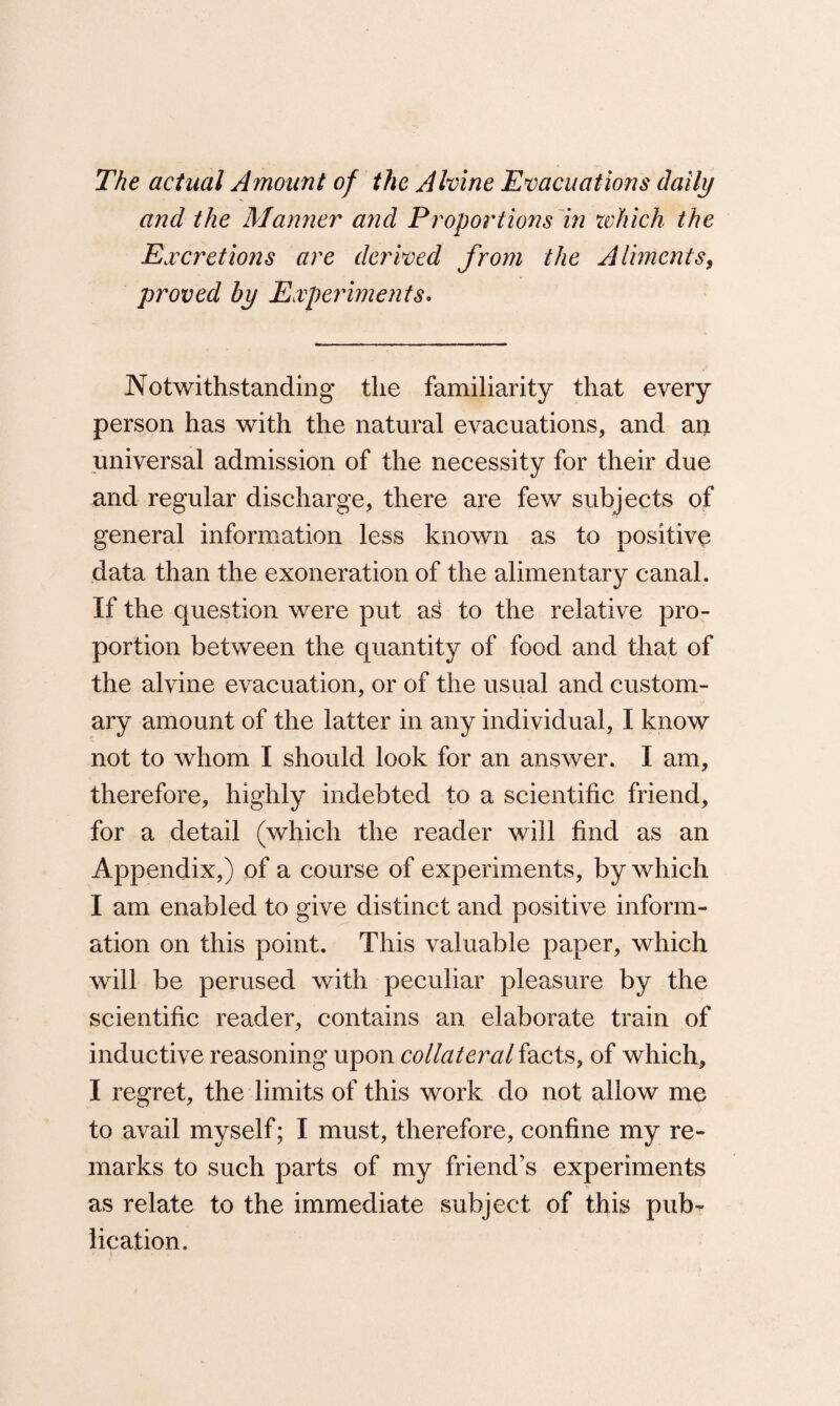 The actual Amount of the Alvine Evacuations daily and the Manner and Proportions in which the Excretions are derived from the Aliments, proved by Experiments. Notwithstanding the familiarity that every person has with the natural evacuations, and an universal admission of the necessity for their due and regular discharge, there are few subjects of general information less known as to positive data than the exoneration of the alimentary canal. If the question were put aS to the relative pro¬ portion between the quantity of food and that of the alvine evacuation, or of the usual and custom¬ ary amount of the latter in any individual, I know not to whom I should look for an answer. I am, therefore, highly indebted to a scientific friend, for a detail (which the reader will find as an Appendix,) of a course of experiments, by which I am enabled to give distinct and positive inform¬ ation on this point. This valuable paper, which will be perused with peculiar pleasure by the scientific reader, contains an elaborate train of inductive reasoning upon collateral facts, of which, I regret, the limits of this work do not allow me to avail myself; I must, therefore, confine my re¬ marks to such parts of my friend’s experiments as relate to the immediate subject of this pub¬ lication.