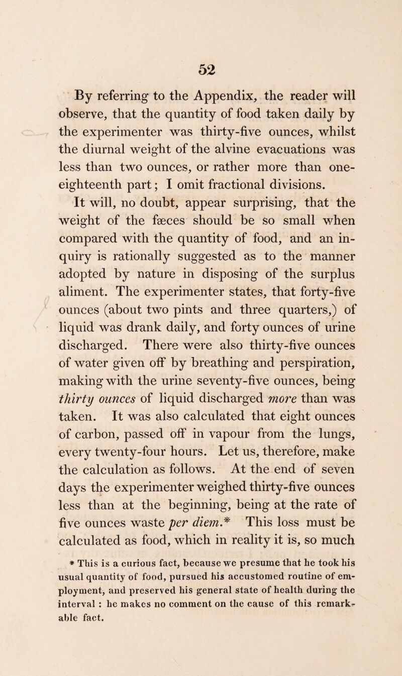 By referring to the Appendix, the reader will observe, that the quantity of food taken daily by the experimenter was thirty-five ounces, whilst the diurnal weight of the alvine evacuations was less than two ounces, or rather more than one- eighteenth part; I omit fractional divisions. It will, no doubt, appear surprising, that the weight of the faeces should be so small when compared with the quantity of food, and an in¬ quiry is rationally suggested as to the manner adopted by nature in disposing of the surplus aliment. The experimenter states, that forty-five ounces (about two pints and three quarters,) of -r liquid was drank daily, and forty ounces of urine discharged. There were also thirty-five ounces of water given off by breathing and perspiration, making with the urine seventy-five ounces, being thirty ounces of liquid discharged more than was taken. It was also calculated that eight ounces of carbon, passed off in vapour from the lungs, every twenty-four hours. Let us, therefore, make the calculation as follows. At the end of seven days the experimenter weighed thirty-five ounces less than at the beginning, being at the rate of five ounces waste per diem.* This loss must be calculated as food, which in reality it is, so much * This is a curious fact, because we presume that he took his usual quantity of food, pursued his accustomed routine of em¬ ployment, and preserved his general state of health during the interval : he makes no comment on the cause of this remarks able fact.