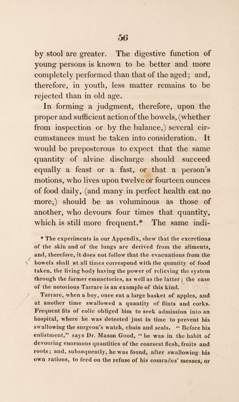 by stool are greater. The digestive function of young persons is known to be better and more completely performed than that of the aged; and* therefore* in youth, less matter remains to be rejected than in old age. In forming a judgment, therefore, upon the proper and sufficient action of the bowels, (whether from inspection or by the balance,) several cir¬ cumstances must be taken into consideration. It would be preposterous to expect that the same quantity of alvine discharge should succeed equally a feast or a fast, or that a person’s motions, who lives upon twelve or fourteen ounces of food daily, (and many in perfect health eat no more,) should be as voluminous as those of another, who devours four times that quantity, which is still more frequent.* The same indi- * The experiments in our Appendix, shew that the excretions of the skin and of the lungs are derived from the aliments, and, therefore, it does not follow that the evacuations from the bowels shall at all times correspond with the quantity of food taken, the living body having the power of relieving the system through the former emunctories, as well as the latter ; the case of the notoiious Tarrare is an example of this kind. Tarrare, when a boy, once eat a large basket of apples, and at another time swallowed a quantity of flints and corks. Frequent fits of colic obliged him to seek admission into an hospital, where he was detected just in time to prevent his swallowing the surgeon's watch, chain and seals. “ Before his enlistment/' says Dr. Mason Good, “ he was in the habit of devouring enormous quantities of the coarsest flesh, fruits and roots; and, subsequently, he was found, after swallowing his own rations, to leed on the refuse of his comrades' messes, or