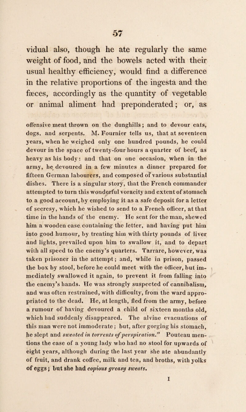 vidual also, though he ate regularly the same weight of food, and the bowels acted with their usual healthy efficiency, would find a difference in the relative proportions of the ingesta and the faeces, accordingly as the quantity of vegetable or animal aliment had preponderated; or, as offensive meat thrown on the dunghills; and to devour cats, dogs, and serpents. M. Fournier tells us, that at seventeen years, when he weighed only one hundred pounds, he could devour in the space of twenty-four hours a quarter of beef, as heavy as his body: and that on one occasion, when in the army, he devoured in a few minutes a dinner prepared for fifteen German labourers, and composed of various substantial dishes. There is a singular story, that the French commander attempted to turn this wonderful voracity and extent of stomach to a good account, by employing it as a safe deposit for a letter of secresy, which he wished to send to a French officer, at that time in the hands of the enemy. He sent for the man, shewed him a wooden case containing the letter, and having put him into good humour, by treating him with thirty pounds of liver and lights, prevailed upon him to swallow it, and to depart with all speed to the enemy’s quarters. Tarrare, however, was taken prisoner in the attempt; and, while in prison, passed the box by stool, before he could meet with the officer, but im¬ mediately swallowed it again, to prevent it from falling into the enemy’s hands. He was strongly suspected of cannibalism, and was often restrained, with difficulty, from the ward appro¬ priated to the dead. He, at length, fled from the army, before a rumour of having devoured a child of sixteen months old, which had suddenly disappeared. The alvine evacuations of this man were not immoderate ; but, after gorging his stomach, he slept and sweated in torrents of perspiration.” Pouteau men¬ tions the case of a young lady who had no stool for upwards of eight years, although during the last year she ate abundantly of fruit, and drank coffee, milk and tea, and broths, with yolks of eggs i but she had copious greasy sweats, I