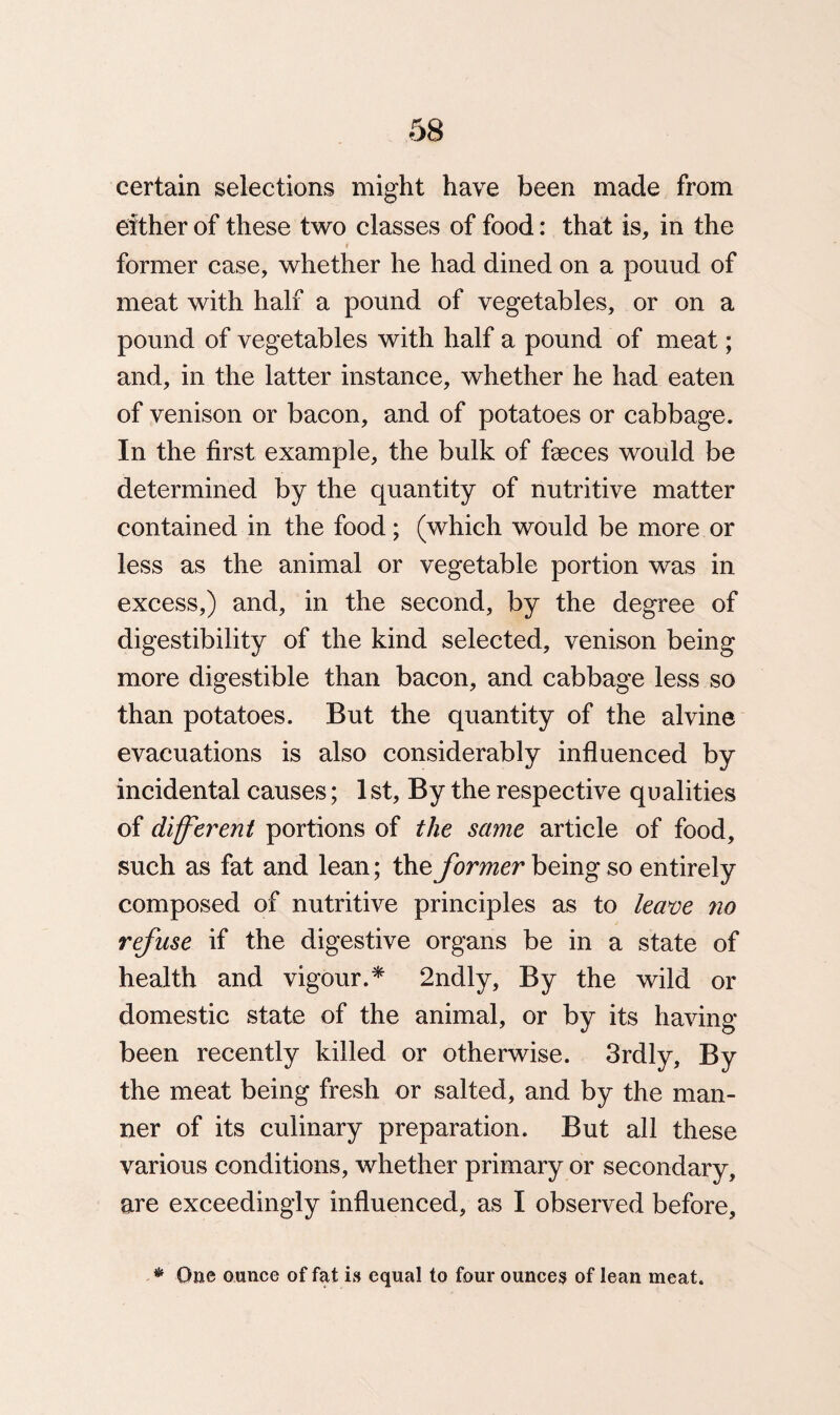 certain selections might have been made from either of these two classes of food: that is, in the former case, whether he had dined on a pouud of meat with half a pound of vegetables, or on a pound of vegetables with half a pound of meat; and, in the latter instance, whether he had eaten of venison or bacon, and of potatoes or cabbage. In the first example, the bulk of fseces would be determined by the quantity of nutritive matter contained in the food; (which would be more or less as the animal or vegetable portion was in excess,) and, in the second, by the degree of digestibility of the kind selected, venison being more digestible than bacon, and cabbage less so than potatoes. But the quantity of the alvine evacuations is also considerably influenced by incidental causes; 1 st, By the respective qualities of different portions of the same article of food, such as fat and lean; the former being so entirely composed of nutritive principles as to leave no refuse if the digestive organs be in a state of health and vigour.* 2ndly, By the wild or domestic state of the animal, or by its having- been recently killed or otherwise. 3rdly, By the meat being fresh or salted, and by the man¬ ner of its culinary preparation. But all these various conditions, whether primary or secondary, are exceedingly influenced, as I observed before. * One ounce of fat is equal to four ounces of lean meat.