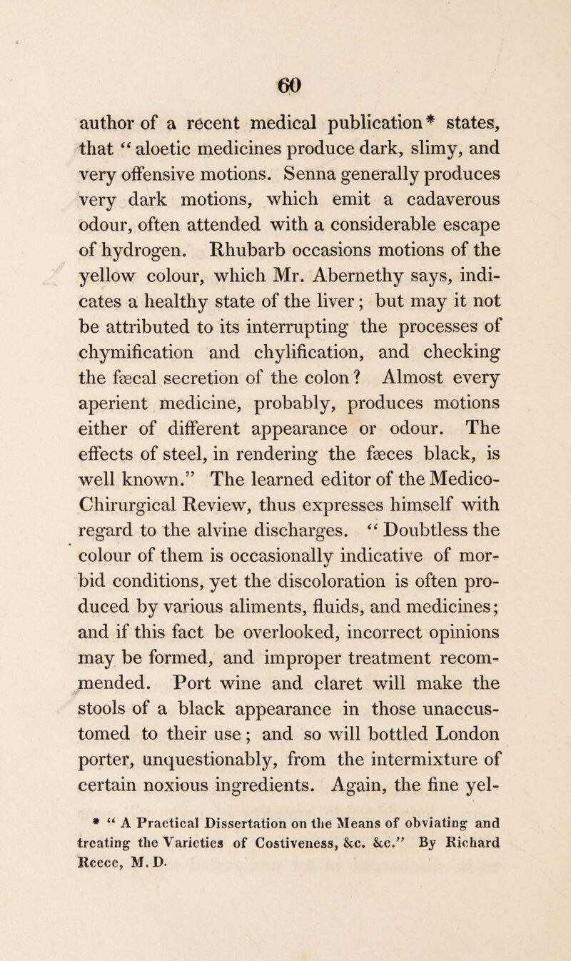 author of a recent medical publication * states, that “ aloetic medicines produce dark, slimy, and very offensive motions. Senna generally produces very dark motions, which emit a cadaverous odour, often attended with a considerable escape of hydrogen. Rhubarb occasions motions of the yellow colour, which Mr. Abernethy says, indi¬ cates a healthy state of the liver; but may it not be attributed to its interrupting the processes of chymification and chylification, and checking the fecal secretion of the colon ? Almost every aperient medicine, probably, produces motions either of different appearance or odour. The effects of steel, in rendering the feces black, is well known.” The learned editor of the Medico- Chirurgical Review, thus expresses himself with regard to the alvine discharges. “ Doubtless the colour of them is occasionally indicative of mor¬ bid conditions, yet the discoloration is often pro¬ duced by various aliments, fluids, and medicines; and if this fact be overlooked, incorrect opinions may be formed, and improper treatment recom¬ mended. Port wine and claret will make the stools of a black appearance in those unaccus¬ tomed to their use; and so will bottled London porter, unquestionably, from the intermixture of certain noxious ingredients. Again, the fine yel- * “ A Practical Dissertation on the Means of obviating and treating the Varieties of Costiveness, &c. &c.” By Richard Reece, M. D.