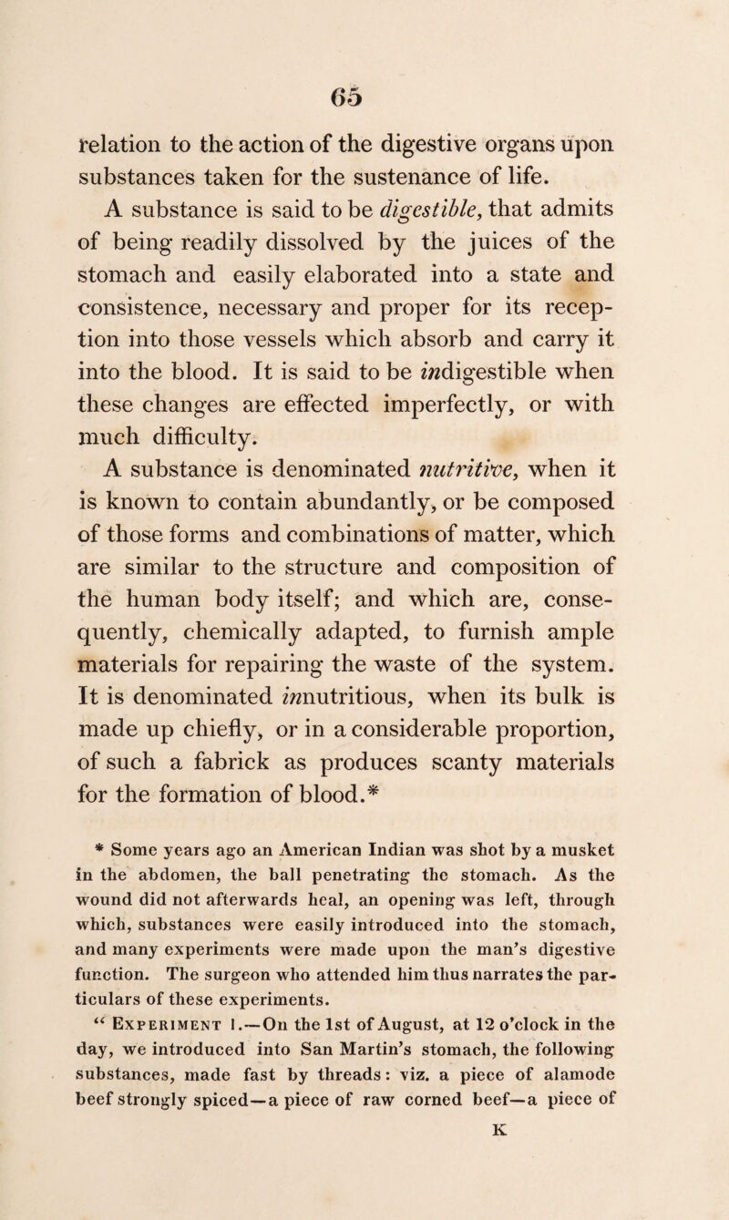 relation to the action of the digestive organs upon substances taken for the sustenance of life. A substance is said to be digestible, that admits of being readily dissolved by the juices of the stomach and easily elaborated into a state and consistence, necessary and proper for its recep¬ tion into those vessels which absorb and carry it into the blood. It is said to be ewdigestible when these changes are effected imperfectly, or with much difficulty. A substance is denominated nutritive, when it is known to contain abundantly, or be composed of those forms and combinations of matter, which are similar to the structure and composition of the human body itself; and which are, conse¬ quently, chemically adapted, to furnish ample materials for repairing the waste of the system. It is denominated ^nutritious, when its bulk is made up chiefly, or in a considerable proportion, of such a fabrick as produces scanty materials for the formation of blood.* * Some years ago an American Indian was shot by a musket in the abdomen, the ball penetrating the stomach. As the wound did not afterwards heal, an opening was left, through which, substances were easily introduced into the stomach, and many experiments were made upon the man’s digestive function. The surgeon who attended him thus narrates the par¬ ticulars of these experiments. “ Experiment 1.—On the 1st of August, at 12 o’clock in the day, we introduced into San Martin’s stomach, the following substances, made fast by threads: viz. a piece of alamode beef strongly spiced—a piece of raw corned beef—a piece of K