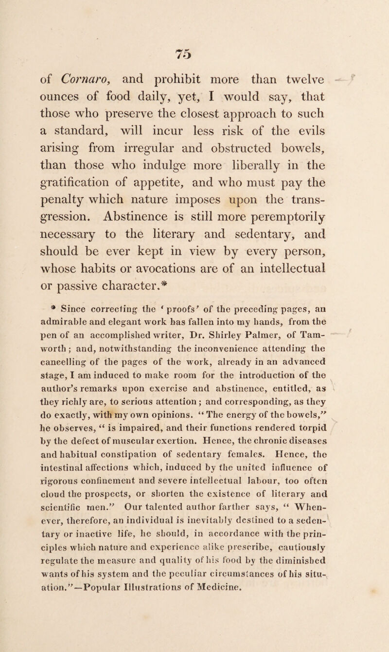 of Cornaro, and prohibit more than twelve ounces of food daily, yet, I would say, that those who preserve the closest approach to such a standard, will incur less risk of the evils arising from irregular and obstructed bowels, than those who indulge more liberally in the gratification of appetite, and who must pay the penalty which nature imposes upon the trans¬ gression. Abstinence is still more peremptorily necessary to the literary and sedentary, and should be ever kept in view by every person, whose habits or avocations are of an intellectual or passive character.* * Since correcting the ‘proofs’ of the preceding pages, an admirable and elegant work has fallen into my hands, from the pen of an accomplished writer, Dr. Shirley Palmer, of Tam- worth ; and, notwithstanding the inconvenience attending the cancelling of the pages of the work, already in an advanced stage, I am induced to make room for the introduction of the author’s remarks upon exercise and abstinence, entitled, as they richly are, to serious attention ; and corresponding, as they do exactly, with my own opinions. “ The energy of the bowels,” he observes, “ is impaired, and their functions rendered torpid by the defect of muscular exertion. Hence, the chronic diseases and habitual constipation of sedentary females. Hence, the intestinal affections which, induced by the united influence of rigorous confinement and severe intellectual labour, too often cloud the prospects, or shorten the existence of literary and scientific men.” Our talented author farther says, “ When¬ ever, therefore, an individual is inevitably destined to a seden¬ tary or inactive life, he should, in accordance with the prin¬ ciples which nature and experience alike prescribe, cautiously regulate the measure and quality of his food by the diminished wants of his system and the peculiar circumstances of his situ¬ ation.”—Popular Illustrations of Medicine.