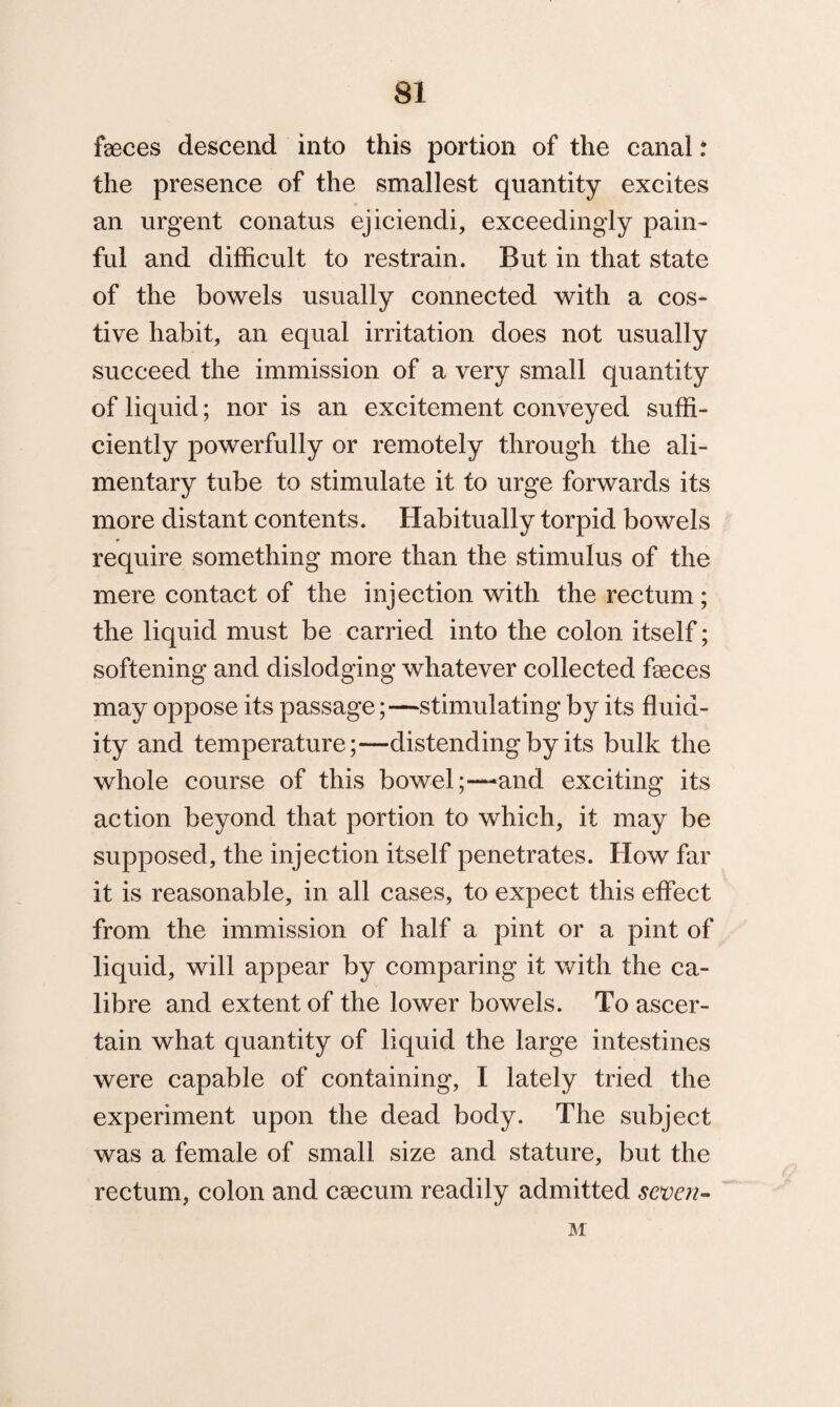 feces descend into this portion of the canal: the presence of the smallest quantity excites an urgent conatus ejiciendi, exceedingly pain¬ ful and difficult to restrain. But in that state of the bowels usually connected with a cos¬ tive habit, an equal irritation does not usually succeed the immission of a very small quantity of liquid; nor is an excitement conveyed suffi¬ ciently powerfully or remotely through the ali¬ mentary tube to stimulate it to urge forwards its more distant contents. Habitually torpid bowels r require something more than the stimulus of the mere contact of the injection with the rectum; the liquid must be carried into the colon itself; softening and dislodging whatever collected feces may oppose its passage;—stimulating by its fluid¬ ity and temperature;—distending by its bulk the whole course of this boweland exciting its action beyond that portion to which, it may be supposed, the injection itself penetrates. How far it is reasonable, in all cases, to expect this effect from the immission of half a pint or a pint of liquid, will appear by comparing it with the ca¬ libre and extent of the lower bowels. To ascer¬ tain what quantity of liquid the large intestines were capable of containing, I lately tried the experiment upon the dead body. The subject was a female of small size and stature, but the rectum, colon and csecum readily admitted seven- M