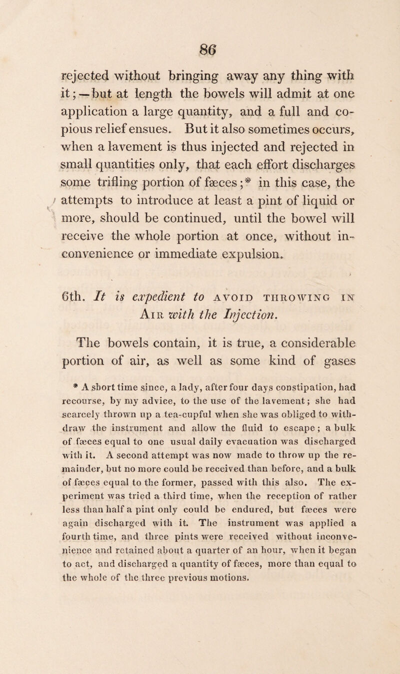 rejected without bringing away any thing with it; — but at length the bowels will admit at one application a large quantity, and a full and co¬ pious relief ensues. But it also sometimes occurs, when a lavement is thus injected and rejected in small quantities only, that each effort discharges some trifling portion of faeces; * in this case, the attempts to introduce at least a pint of liquid or more, should be continued, until the bowel will receive the whole portion at once, without in¬ convenience or immediate expulsion. \ 6th. It is expedient to avoid throwing in Air with the Injection. The bowels contain, it is true, a considerable portion of air, as well as some kind of gases # A short time since, a lady, after four days constipation, had recourse, by my advice, to the use of the lavement; she had scarcely thrown up a tea-cupful when she was obliged to with¬ draw the instrument and allow the fluid to escape; a bulk of faeces equal to one usual daily evacuation was discharged with it. A second attempt was now made to throw up the re¬ mainder, but no more could be received than before, and a bulk of faeces equal to the former, passed with this also. The ex¬ periment was tried a third time, when the reception of rather less than half a pint only could be endured, but faeces were again discharged with it. The instrument was applied a fourth time, and three pints were received without inconve¬ nience and retained about a quarter of an hour, when it began to act, and discharged a quantity of faeces, more than equal to the whole of the three previous motions.