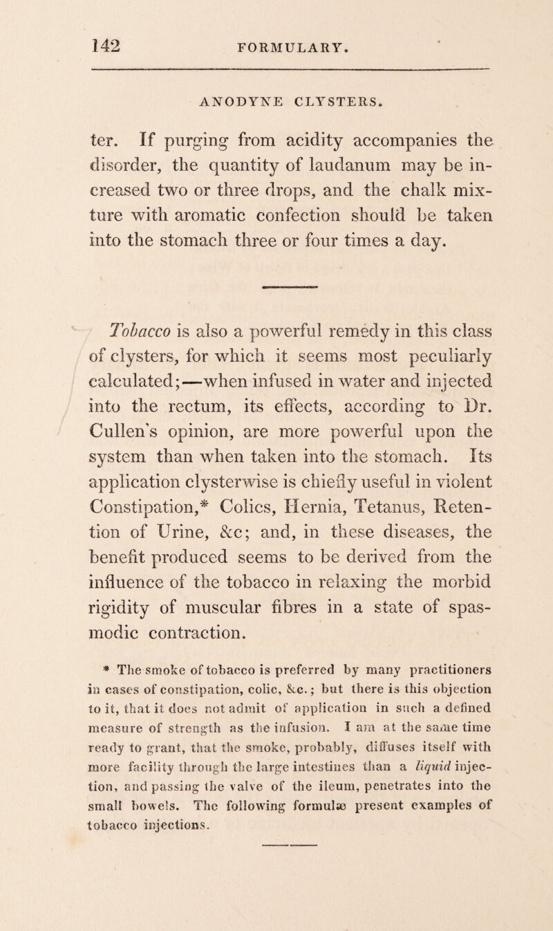 ANODYNE CLYSTERS. ter. If purging from acidity accompanies the disorder, the quantity of laudanum may be in¬ creased two or three drops, and the chalk mix¬ ture with aromatic confection should be taken into the stomach three or four times a day. Tobacco is also a powerful remedy in this class of clysters, for which it seems most peculiarly calculated;—-when infused in water and injected into the rectum, its effects, according to Dr, Cullen’s opinion, are more powerful upon the system than when taken into the stomach. Its application clyster wise is chiefly useful in violent Constipation,* Colics, Hernia, Tetanus, Reten¬ tion of Urine, &c; and, in these diseases, the benefit produced seems to be derived from the influence of the tobacco in relaxing the morbid rigidity of muscular fibres in a state of spas¬ modic contraction. * The smoke of tobacco is preferred by many practitioners in cases of constipation, colic, &c.; but there is this objection to it, that it does not admit of application in such a defined measure of strength as the infusion. I am at the same time ready to grant, that the smoke, probably, diffuses itself with more facility through the large intestines than a liquid injec¬ tion, and passing the valve of the ileum, penetrates into the small bowels. The following formulas present examples of tobacco injections.