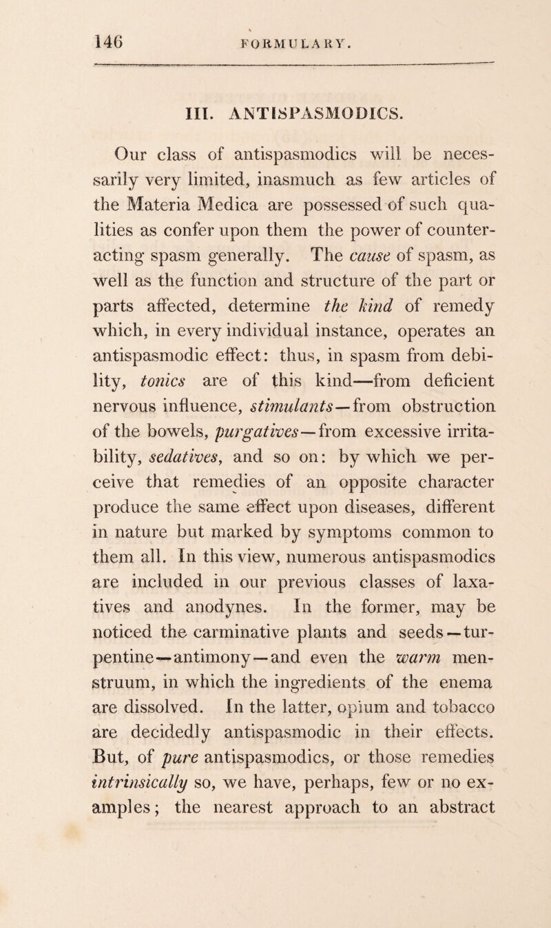 III. ANTISPASMODICS. Our class of antispasmodics will be neces¬ sarily very limited, inasmuch as few articles of the Materia Medica are possessed of such qua¬ lities as confer upon them the power of counter¬ acting spasm generally. The cause of spasm, as well as the function and structure of the part or parts affected, determine the hind of remedy which, in every individual instance, operates an antispasmodic effect: thus, in spasm from debi¬ lity, tonics are of this kind—from deficient nervous influence, stimulants—from obstruction of the bowels, purgatives—from excessive irrita¬ bility, sedatives, and so on: by which we per¬ ceive that remedies of an opposite character produce the same effect upon diseases, different in nature but marked by symptoms common to them all. In this view, numerous antispasmodics are included in our previous classes of laxa¬ tives and anodynes. In the former, may be noticed the carminative plants and seeds—tur¬ pentine-antimony—and even the warm men¬ struum, in which the ingredients of the enema are dissolved. In the latter, opium and tobacco are decidedly antispasmodic in their effects. But, of pure antispasmodics, or those remedies intrinsically so, we have, perhaps, few or no ex¬ amples; the nearest approach to an abstract