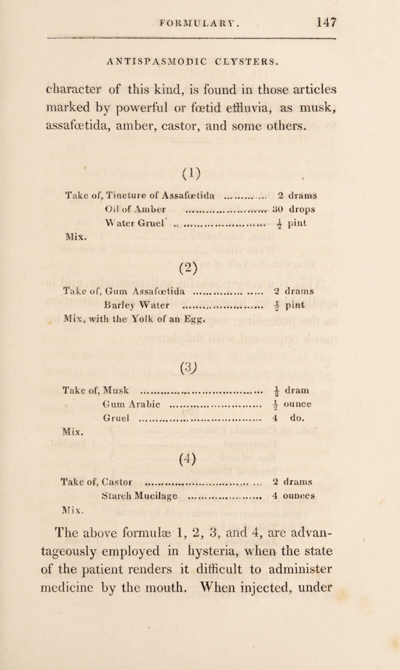 ANTISPASMODIC CLYSTERS. character of this kind, is found in those articles marked by powerful or foetid effluvia, as musk, assafoetida, amber, castor, and some others. (1) Take of, Tincture of Assafoetida .. 2 drams Oil of Amber .. 30 drops Water Gruel .. 4 pint Mix. (2) Take of. Gum Assafoetida .... 2 drams Barley Water .. A pint Mix, with the Yoik of an Egg. Take of, Musk .. \ dram Gum Arabic ..— ounce Gruel ... 4 do. Mix. (4) Take of. Castor ..... ... 2 drams Starch Mucilage ... 4 ounces Mix. The above formulae 1, 2, 3, and 4, are advan¬ tageously employed in hysteria, when the state of the patient renders it difficult to administer medicine by the mouth. When injected, under