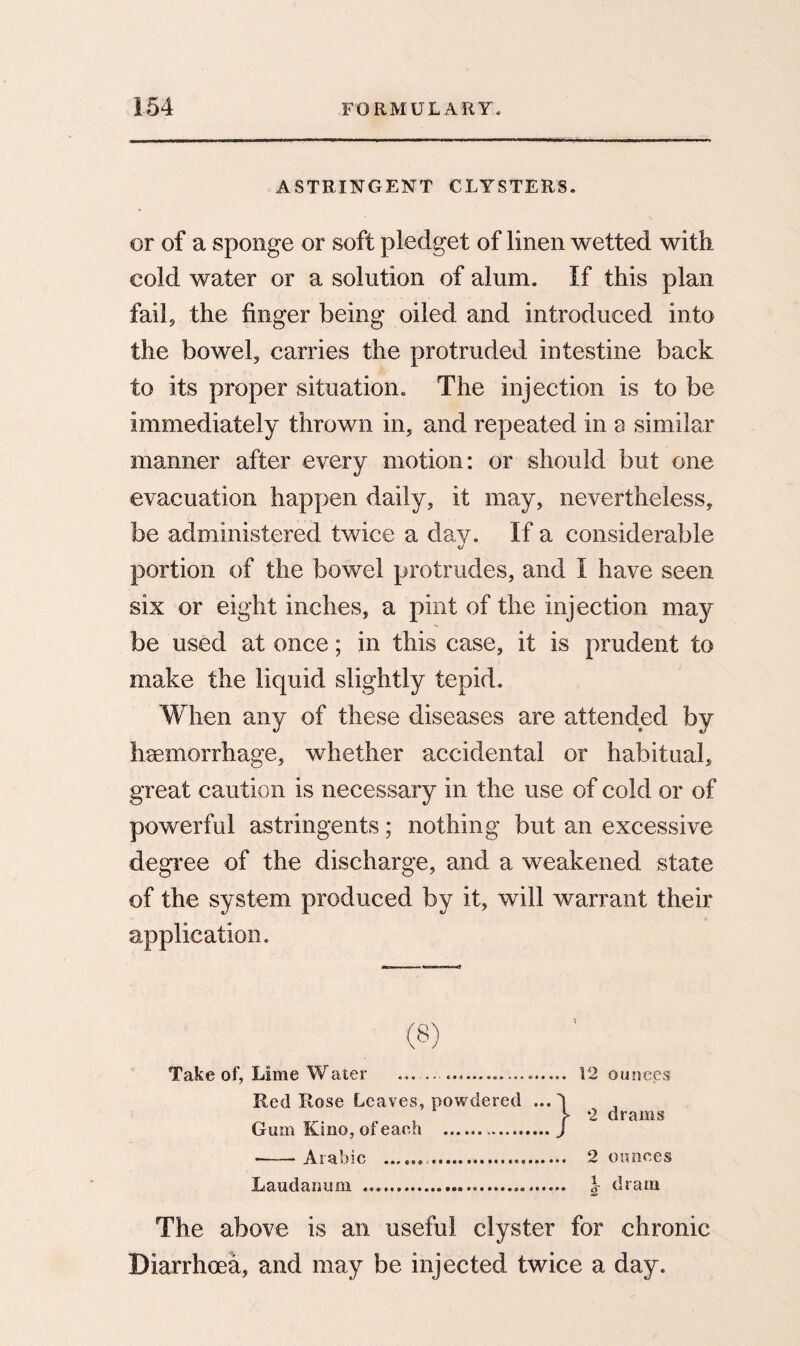 ASTRINGENT CLYSTERS. or of a sponge or soft pledget of linen wetted with cold water or a solution of alum. If this plan fail, the finger being oiled and introduced into the bowel, carries the protruded intestine back to its proper situation. The injection is to be immediately thrown in, and repeated in a similar manner after every motion: or should but one evacuation happen daily, it may, nevertheless, be administered twice a day. If a considerable portion of the bowel protrudes, and I have seen six or eight inches, a pint of the injection may be used at once; in this case, it is prudent to make the liquid slightly tepid. When any of these diseases are attended by haemorrhage, whether accidental or habitual, great caution is necessary in the use of cold or of powerful astringents; nothing but an excessive degree of the discharge, and a weakened state of the system produced by it, will warrant their application. Take of, Lime Water ... 12 ounces Red Rose Leaves, powdered ... d 2 drams Gum Kino, of each .J •-Arabic .. 2 ounces Laudanum ..... \ dram The above is an useful clyster for chronic Diarrhoea, and may be injected twice a day.