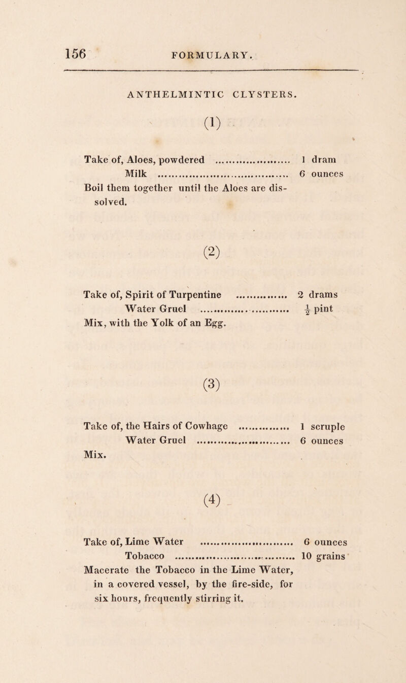 ANTHELMINTIC CLYSTERS. (1) Take of, Aloes, powdered . Milk . Boil them together until the Aloes are dis¬ solved. Take of, Spirit of Turpentine Water Gruel . Mix, with the Yolk of an Egg. Take of, the Hairs of Cowhage Water Gruel . Mix. (4)- Take of, Lime Water .. Tobacco ... Macerate the Tobacco in the Lime Water, in a covered vessel, by the fire-side, for six hours, frequently stirring it. 1 dram 6 ounces 2 drams i pint 1 scruple 6 ounces 6 ounces 10 grains